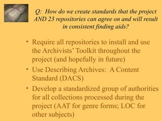 Q:  How do we create standards that the project AND 23 repositories can agree on and will result in consistent finding aids? Require all repositories to install and use the Archivists’ Toolkit throughout the project (and hopefully in future) Use Describing Archives:  A Content Standard (DACS) Develop a standardized group of authorities for all collections processed during the project (AAT for genre forms; LOC for other subjects) 