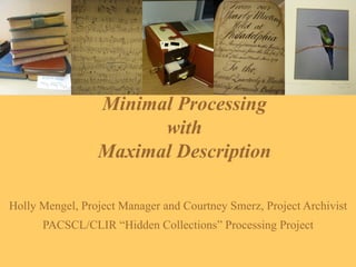 Minimal Processing  with  Maximal Description  Holly Mengel, Project Manager and Courtney Smerz, Project Archivist PACSCL/CLIR “Hidden Collections” Processing Project 