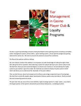 Tier
Management
in Casino
Player Club &
Loyalty
Programs
Dusane is a gaming technology company having developed various gaming systems including a complete
casino management system, online lottery , sports betting system , virtual sports & progressive gaming ,
solutions for casinos etc. We cater to around 20 customers around five continents.
The flow of the webinar will be as follows
Our aim today to conduct this webinar is to empower you with knowledge of making the right choice
and asking the correct question when selecting a system for player tearing in your casino’s player club.
We shall first show you some statistical figures to cement your resolve on not considering the loyalty
system as just another cog to the wheel. We shall discuss evolution of player loyalty system in brief
which will allow you to understand the downside of the past method.
Then we shall discuss about hard assignment & reflexive percentage assignment type of tearing logic.
We shall then very briefly explain player based points & bonus points setup mechanism. Finally we shall
closeout answering questions raised.
The pie chart that you see on the screen exhibits a typical average spent of a major casino , very clearly
the largest portion of the spend is allocated to promotional allowances , marketing & admin.
 
