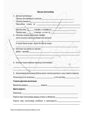 https://uciteljicaivanavanja.wordpress.com/
Пјесма Септембар
1. Допуни реченице :
Пјесму септембар је написао ______________________________ .
Пјесма говори о _________________________________________ .
Пјесничка слика је __________________________________________
______________________________________________________________
Пјесма има _______ строфа, а строфа је________________________ .
Пјесма има _______ стихова , а стих је________________________ .
2. Напиши твојим ријечима строфе:
Јесен је јесен рана од бакра сва исткана
______________________________________________________________
У клупи ђаче пише , брзо ће магле кише.
____________________________________________________________
3. Настави низ риме из пјесме.
Дође – грожђе,____________________ , _______________,____________,
_____________________,_______________________,________________,
________________,____________________.
4. Опиши твоје виђење мјесеца Септембра.
________________________________________________________________
________________________________________________________________
5. Анализирај реченицу:Златна јесен лагано долази у наш лијепи завичај.
Реченица је по значењу __________________, а по саставу______________ .
Главни дјелови реченице:
Вршилац радње____________ радња__________________________ .
Врсте ријечи :
Именице ______________________________________________________
Ријечи које означавају радњу,стање и збивање______________________
Ријечи које означавају особине и припадност_______________________
________________________________________________________________
 