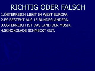 RICHTIG ODER FALSCH
1.ÖSTERREICH LIEGT IN WEST EUROPA.
2.ES BESTEHT AUS 15 BUNDESLÄNDERN.
3.ÖSTERREICH IST DAS LAND DER MUSIK.
4.SCHOKOLADE SCHMECKT GUT.
 