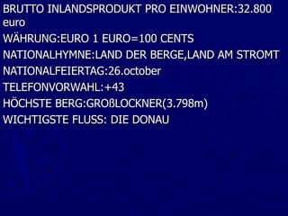 BRUTTO INLANDSPRODUKT PRO EINWOHNER:32.800
euro
WÄHRUNG:EURO 1 EURO=100 CENTS
NATIONALHYMNE:LAND DER BERGE,LAND AM STROMT
NATIONALFEIERTAG:26.october
TELEFONVORWAHL:+43
HÖCHSTE BERG:GROßLOCKNER(3.798m)
WICHTIGSTE FLUSS: DIE DONAU
 