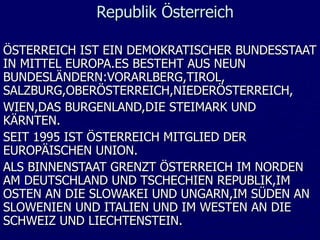 Republik Österreich

ÖSTERREICH IST EIN DEMOKRATISCHER BUNDESSTAAT
IN MITTEL EUROPA.ES BESTEHT AUS NEUN
BUNDESLÄNDERN:VORARLBERG,TIROL,
SALZBURG,OBERÖSTERREICH,NIEDERÖSTERREICH,
WIEN,DAS BURGENLAND,DIE STEIMARK UND
KÄRNTEN.
SEIT 1995 IST ÖSTERREICH MITGLIED DER
EUROPÄISCHEN UNION.
ALS BINNENSTAAT GRENZT ÖSTERREICH IM NORDEN
AM DEUTSCHLAND UND TSCHECHIEN REPUBLIK,IM
OSTEN AN DIE SLOWAKEI UND UNGARN,IM SÜDEN AN
SLOWENIEN UND ITALIEN UND IM WESTEN AN DIE
SCHWEIZ UND LIECHTENSTEIN.
 