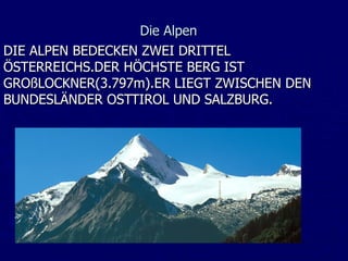 Die Alpen
DIE ALPEN BEDECKEN ZWEI DRITTEL
ÖSTERREICHS.DER HÖCHSTE BERG IST
GROßLOCKNER(3.797m).ER LIEGT ZWISCHEN DEN
BUNDESLÄNDER OSTTIROL UND SALZBURG.
 