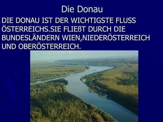 Die Donau
DIE DONAU IST DER WICHTIGSTE FLUSS
ÖSTERREICHS.SIE FLIEßT DURCH DIE
BUNDESLÄNDERN WIEN,NIEDERÖSTERREICH
UND OBERÖSTERREICH.
 
