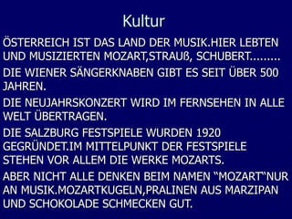 Kultur
ÖSTERREICH IST DAS LAND DER MUSIK.HIER LEBTEN
UND MUSIZIERTEN MOZART,STRAUß, SCHUBERT.........
DIE WIENER SÄNGERKNABEN GIBT ES SEIT ÜBER 500
JAHREN.
DIE NEUJAHRSKONZERT WIRD IM FERNSEHEN IN ALLE
WELT ÜBERTRAGEN.
DIE SALZBURG FESTSPIELE WURDEN 1920
GEGRÜNDET.IM MITTELPUNKT DER FESTSPIELE
STEHEN VOR ALLEM DIE WERKE MOZARTS.
ABER NICHT ALLE DENKEN BEIM NAMEN “MOZART“NUR
AN MUSIK.MOZARTKUGELN,PRALINEN AUS MARZIPAN
UND SCHOKOLADE SCHMECKEN GUT.
 