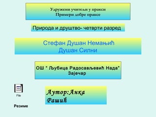 Удружени учитељи у пракси
Примери добре праксе
Аутор:Анка
Рашић
Природа и друштво- четврти разред
Стефан Душан Немањић
Душан Силни
ОШ “ Љубица Радосављевић Нада”
Зајечар
Резиме
File
 