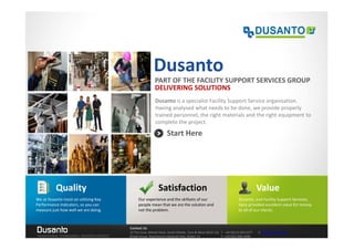 Dusanto
                                                         PART OF THE FACILITY SUPPORT SERVICES GROUP
                                                         DELIVERING SOLUTIONS
                                                         Dusanto is a specialist Facility Support Service organisation.
                                                         Having analysed what needs to be done, we provide properly
                                                         trained personnel, the right materials and the right equipment to
                                                         complete the project.

                                                                 Start Here




           Quality                                         Satisfaction                                                        Value
We at Dusanto insist on utilising Key        Our experience and the skillsets of our                              Dusanto, and Facility Support Services,
Performance Indicators, so you can           people mean that we are the solution and                             have provided excellent value for money
measure just how well we are doing.          not the problem.                                                     to all of our clients.



Dusanto                                 Contact Us
                                        32 The Cove, Market Dock, South Shields, Tyne & Wear NE33 1JQ T: +44 (0)121 663 0277   E: info@dusanto.com
TRADITIONAL STANDARDS, MODERN SERVICE   Brook House, Rosemount Industrial Park, Dublin 15             T: +353 (0)1 886 4048
 