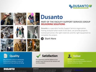 Dusanto
                                                         PART OF THE FACILITY SUPPORT SERVICES GROUP
                                                         DELIVERING SOLUTIONS
                                                         Dusanto is a specialist Facility Support Service organisation.
                                                         Having analysed what needs to be done, we provide properly
                                                         trained personnel, the right materials and the right equipment to
                                                         complete the project.

                                                                 Start Here




           Quality                                         Satisfaction                                              Value
We at Dusanto insist on utilising Key        Our experience and the skillsets of our                    Dusanto, and Facility Support
Performance Indicators, so you can           people mean that we are the solution and                   Services, have provided excellent value for
measure just how well we are doing.          not the problem.                                           money to all of our clients.



Dusanto                                 Contact Us
                                        Market Dock, South Shields, Tyne & Wear, NE33 1JQ   T: +44 (0)121 663 0277   E: info@dusanto.com
TRADITIONAL STANDARDS, MODERN SERVICE   Brook House, Rosemount Industrial Park, Dublin 15   T: +353 (0)1 886 4048
 
