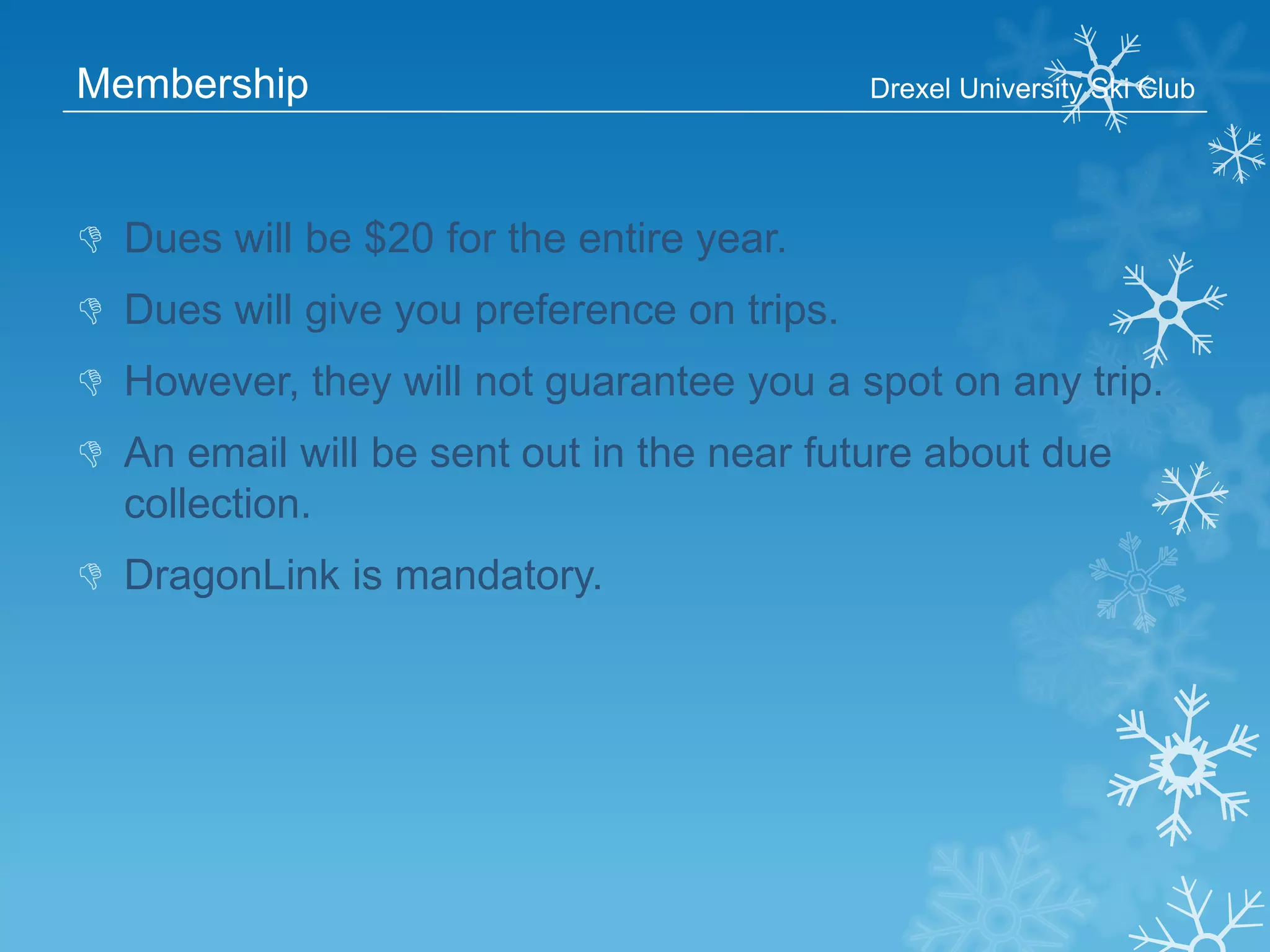 Membership

Drexel University Ski Club

 Dues will be $20 for the entire year.
 Dues will give you preference on trips.
 However, they will not guarantee you a spot on any trip.
 An email will be sent out in the near future about due
collection.

 DragonLink is mandatory.

 