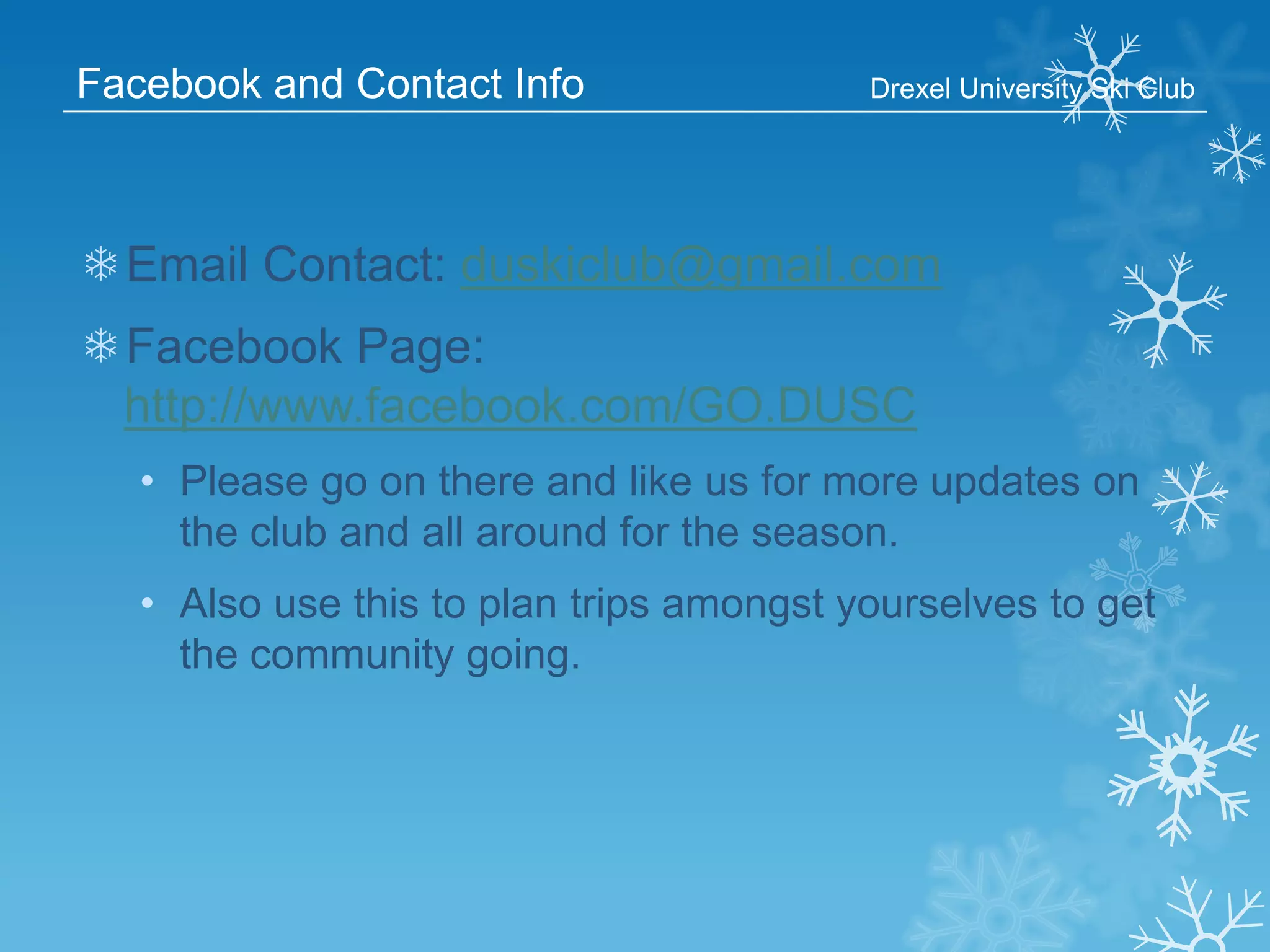 Facebook and Contact Info

Drexel University Ski Club

❄Email Contact: duskiclub@gmail.com
❄Facebook Page:
http://www.facebook.com/GO.DUSC
• Please go on there and like us for more updates on
the club and all around for the season.
• Also use this to plan trips amongst yourselves to get
the community going.

 