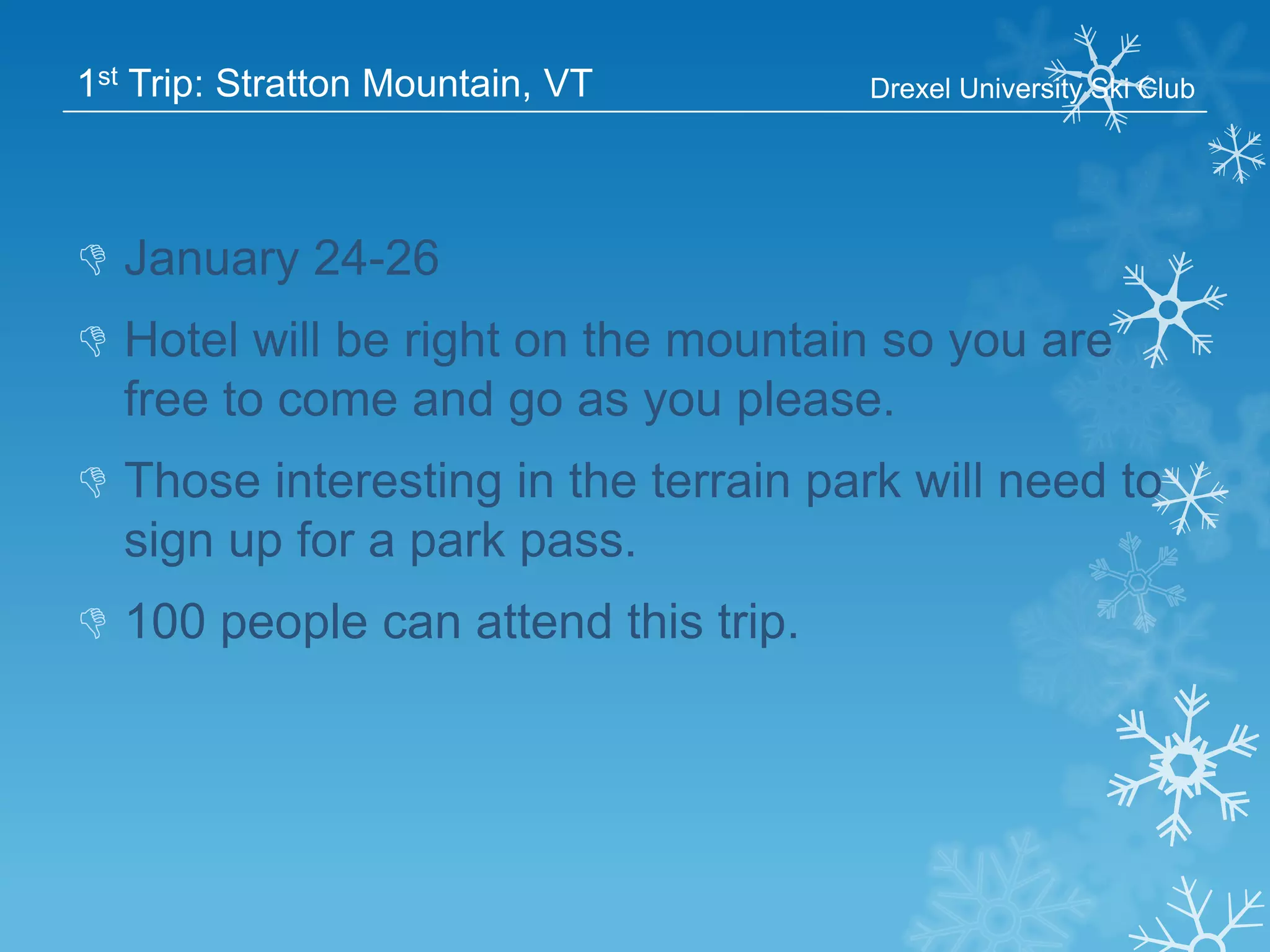 1st Trip: Stratton Mountain, VT

Drexel University Ski Club

 January 24-26
 Hotel will be right on the mountain so you are
free to come and go as you please.
 Those interesting in the terrain park will need to
sign up for a park pass.

 100 people can attend this trip.

 