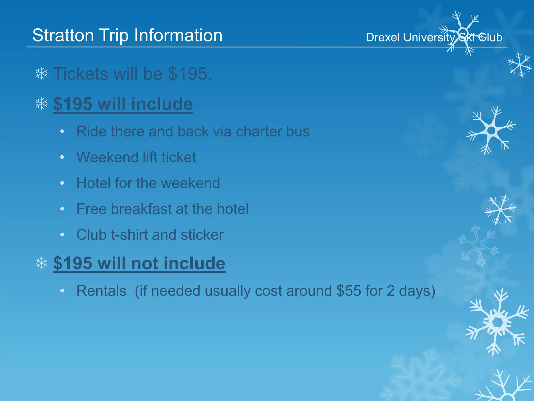 Stratton Trip Information

Drexel University Ski Club

❄ Tickets will be $195.

❄ $195 will include
• Ride there and back via charter bus
• Weekend lift ticket

• Hotel for the weekend
• Free breakfast at the hotel
• Club t-shirt and sticker

❄ $195 will not include
• Rentals (if needed usually cost around $55 for 2 days)

 