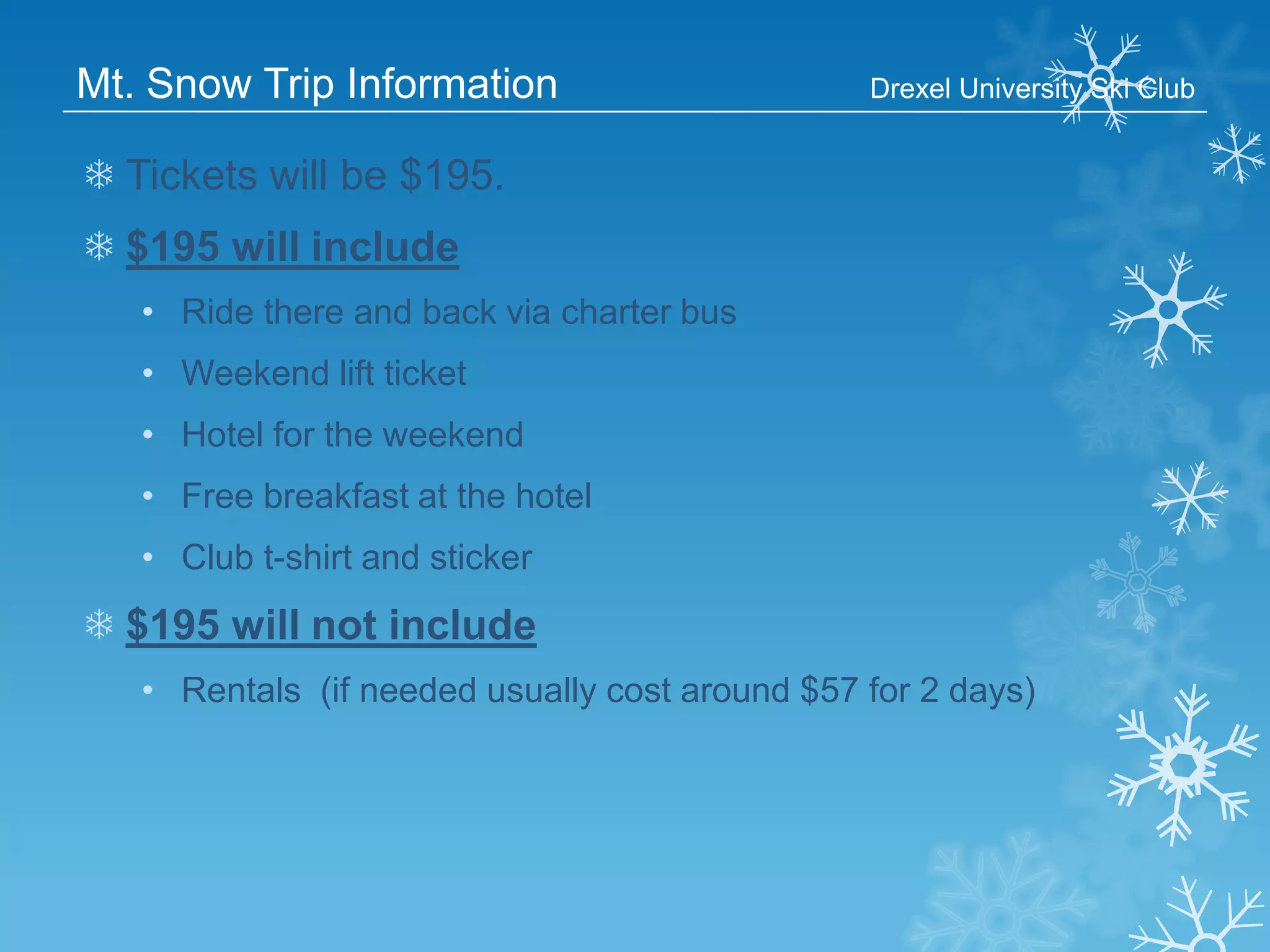 Mt. Snow Trip Information

Drexel University Ski Club

❄ Tickets will be $195.

❄ $195 will include
• Ride there and back via charter bus
• Weekend lift ticket

• Hotel for the weekend
• Free breakfast at the hotel
• Club t-shirt and sticker

❄ $195 will not include
• Rentals (if needed usually cost around $57 for 2 days)

 