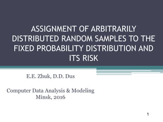ASSIGNMENT OF ARBITRARILY
DISTRIBUTED RANDOM SAMPLES TO THE
FIXED PROBABILITY DISTRIBUTION AND
ITS RISK
E.E. Zhuk, D.D. Dus
Computer Data Analysis & Modeling
Minsk, 2016
1
 
