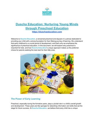 Duscha Education: Nurturing Young Minds
through Preschool Education
https://duschaeducation.com
Welcome to Duscha Education, a renowned preschool and daycare in Lucknow dedicated to
providing your child with a strong foundation for their lifelong journey of learning. We understand
that early childhood is a crucial period of development, and that's why we emphasize the
significance of preschool education. In this document, we will explore why preschool is
important for kids, and how Duscha Education's unique approach makes us the preferred
choice for parents seeking the best start for their little ones.
The Power of Early Learning:
Preschool, especially during the formative years, plays a pivotal role in a child's overall growth
and development. These years are like sponges for absorbing information and skills that set the
stage for future success. At Duscha Education, we believe that every child has a unique
 