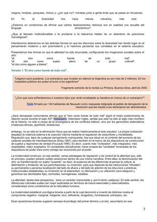 (negros, hindúes, yanquees, chinos y -¿por qué no?- homless junto a gente linda que se pasea en limusinas).

En        fin,       la      diversidad      nos      hace       menos         rutinarios,      más       cool.

¿Estamos en condiciones de afirmar que ciertos deslizamientos retóricos son en realidad una revuelta del
lenguaje                                        etnocéntrico?

¿Que el llamado multiculturalista o la proclama a la tolerancia hablan de un abandono de posiciones
monológicas?

Intentaremos detenernos en las distintas formas en que los discursos sobre la diversidad han tenido lugar en el
pensamiento moderno y aún posmoderno y lo haremos pensando sus correlatos en el sistema educativo.

Presentamos tres formas en que la alteridad ha sido enunciada, configurando los imaginarios sociales sobre el
otro:
"el             otro           como          fuente           de            todo            mal",
"el        otro       como         sujeto      pleno       de         un       grupo         cultural",
"el otro como alguien a tolerar".

Versión 1."El otro como fuente de todo mal".


     "Llegaron para quedarse. Los extranjeros que invaden en silencio la Argentina ya son más de 2 millones. En los
     hospitales públicos les quitan el turno a los argentinos"

                                             Fragmento extraído de la revista La Primera, Buenos Aires, abril de 2000.


     "¿Con qué cara enfrentaremos a nuestros hijos que verán arrebatada su bandera en manos de un extranjero?".

                 Texto firmado por 140 habitantes de Neuquén como respuesta indignada al pedido de derogación de la
                                                         resolución que les impide a los extranjeros ser abanderados.


¿Será demasiado contundente afirmar que el "otro como fuente de todo mal" signó el modo predominante de
relación social durante el siglo XX? Hobsbawm, historiador inglés, señala que este ha sido el siglo más mortífero
de la historia, no sólo a causa de la envergadura de los conflictos bélicos, sino por los genocidios sistemáticos
(matanzas étnicas, apartheid, dictaduras).

embargo, no es sólo en la eliminación física que se realizó históricamente el acto expulsor. La propia civilización
desplazó la violencia externa a la coacción interna mediante la regulación de costumbres y moralidades.
Regulación que, lejos de cualquier pensamiento maniqueísta, hay que situar en el contexto del aumento de las
cadenas sociales de interdependencia (Elías,1987), pero también en el marco de los dispositivos de construcción
de sujetos y regímenes de verdad (Foucault,1990). Es decir, cuanto más "civilizados", más integrados, más
respetables, mejor aceptados. En sociedades disciplinarias, hacer propias las "verdades" emanadas de los
dispositivos de poder traía como ventaja ser reconocido por el poder.

La modernidad construyó, en ese sentido, varias estrategias de regulación y de control de la alteridad que, sólo
en principio, pueden parecer sutiles variaciones dentro de una misma narrativa. Entre ellas: la demonización del
otro; su transformación en sujeto "ausente", es decir, la ausencia de las diferencias al pensar la cultura; la
delimitación y limitación de sus perturbaciones; su invención, para que dependa de las traducciones "oficiales";
su permanente y perversa localización del lado de afuera y del lado de adentro de los discursos y prácticas
institucionales establecidas; su inmersión en el estereotipo; su fabricación y su utilización para asegurar y
garantizar las identidades fijas, centradas, homogéneas, estables.

La alteridad, desde esta perspectiva , tiene un carácter imprevisible y -por lo tanto- peligroso. En este sentido, las
diferencias culturales suelen ser mejor explicadas en términos de trazos esenciales y esencializados,
considerados como constitutivos de la naturaleza humana.

La modernidad estableció una lógica binaria a partir de la cual denominó e inventó de distintos modos el
componente negativo: marginal, indigente, loco, deficiente, drogadicto, homosexual, extranjero, etc.

Esas oposiciones binarias sugieren siempre el privilegio del primer término y el otro, secundario en esa

                                                                                                                     3
 