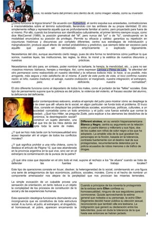 dependencia jerárquica, no existe fuera del primero sino dentro de él, como imagen velada, como su inversión
negativa.

¿Cómo funciona la lógica binaria? De acuerdo con Rutherford, el centro expulsa sus ansiedades, contradicciones
e irracionalidades sobre el término subordinado, llenándolo con las antítesis de su propia identidad. El otro
simplemente refleja y representa aquello que es profundamente familiar al centro, pero proyectado para fuera de
sí mismo. Por ello, cuando los binarismos son identificados culturalmente, el primer término siempre ocupa, como
dice MacCannel (1989), la posición gramatical del "él", pero nunca del "yo" o de "tú", construyendo en la
modalidad enunciativa su posición de privilegio. Permite su eficacia y validez: garantiza su repetición en
coyunturas históricas y discursivas por completo diferentes; centra sus estrategias de individuación y
marginalización; produce aquel efecto de verdad probabilístico y predictivo, que siempre debe ser excesivo para
aquello      que      puede       ser    demostrado        empíricamente         o     explicado     lógicamente.

Necesitamos del otro, aunque asumiendo cierto riesgo, pues de otra forma no tendríamos cómo justificar lo que
somos, nuestras leyes, las instituciones, las reglas, la ética, la moral y la estética de nuestros discursos y
nuestras                                               prácticas.

Necesitamos del otro para, en síntesis, poder nombrar la barbarie, la herejía, la mendicidad, etc., y para no ser
-nosotros mismos- bárbaros, herejes y mendigos. Así, como expresan Larrosa y Pérez de Lara, "la alteridad del
otro permanece como reabsorbida en nuestra identidad y la refuerza todavía más; la hace, si es posible, más
arrogante, más segura y más satisfecha de sí misma. A partir de este punto de vista, el loco confirma nuestra
razón; el niño, nuestra madurez; el salvaje, nuestra civilización; el marginado, nuestra integración; el extranjero,
nuestro               país;             el              deficiente,              nuestra              normalidad".

El otro diferente funciona como el depositario de todos los males, como el portador de las "fallas" sociales. Este
tipo de pensamiento supone que la pobreza es del pobre, la violencia del violento, el fracaso escolar del alumno,
la deficiencia del deficiente.

Zizëk (1998), pensador contemporáneo esloveno, analiza el ejemplo del judío para mostrar cómo se despliega la
fantasía ideológica de creer que allí -afuera de lo social, en algún particular- se funda todo el problema. El truco
del antisemitismo, dice, consiste en desplazar las problemáticas sociales, económicas, políticas, culturales, a un
conflicto entre la sociedad -concebida como un todo armónico- y el judío -una fuerza extraña que corroe la
estructura de la sociedad-. ¿Qué hizo Hitler, se pregunta Zizëk, para explicar a los alemanes las desdichas de la
época, la crisis económica, la desintegración social?
Lo que hizo fue construir un sujeto aterrador, una
                                                            Different strokes, en su versión hispanoamericana
única causa del mal que tira de los hilos detrás del
                                                            Blanco y Negro, centra su argumento en la relación
escenario y precipita toda la serie de males.
                                                            entre un padre blanco y millonario y sus hijos, dos
                                                            de los cuales son niños de color negro a los que ha
¿Y qué se hizo más tarde con la homosexualidad sino
                                                            adoptado. La amable vida de la que gozaban los
acaso depositar ahí el origen de todos los conflictos
                                                            personajes en la ficción, basada en la tolerancia,
morales?
                                                            contrasta fuertemente con el destino real de sus
                                                            protagonistas, recurrentemente detenidos por la
¿Y qué significa prohibir a una niña chilena, como lo
                                                            policía acusados de robos menores o de tráfico de
destaca el artículo de Página 12, que sea abanderada
                                                            drogas.
en la provincia argentina en la que vive, sino ver en el
extranjero la contaminación de la pureza de la patria?

¿O qué otra cosa que depositar en el otro todo el mal, supone el rechazo a los "de afuera" cuando se trata de
defender              las               fuentes               de                trabajo              locales?

Este tipo de operaciones consiste en licuar, disolver, la heterogeneidad de lo social, condensando en una figura
una serie de antagonismos de tipo económicos, políticos, sociales, morales. Como si el hecho de nombrar un
componente amenazador nos alejara de la perplejidad que nos provocan las miserias terrenales.

La simple evocación de un culpable provee una
sensación de orientación, en tanto reduce a un objeto         Cuando a principios de los noventa la protagonista
la complejidad de los procesos de constitución de lo          de la exitosa serie Ellen confiesa su
social y de las experiencias humanas.                         homosexualidad, ninguno de sus seguidores pareció
                                                              conmoverse. Quizás aprovechando la estima
Esta operación ideológica funcionaría disimulando una         general que rodeaba a su personaje, la actriz Ellen
incongruencia que es constitutiva de toda estructura          Degeneres decidió hacer pública su elección sexual,
social. A su turno, el judío, el extranjero, el drogadicto,   reconociendo que también ella era lesbiana. La
el homosexual, el pobre, aparecen encarnando la               indignación que generó su declaración entre los
                                                              televidentes, puso en duda la tolerancia de la que
                                                              hasta ese entonces se habían jactado.               4
 