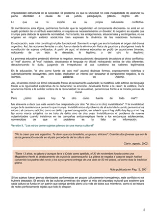 imposibilidad estructural de la sociedad. El problema es que la sociedad no está incapacitada de alcanzar su
plena      identidad    a     causa    de     los    judíos,   paraguayos,    gitanos,     negros    etc.

Lo         que        se         lo         impide     es        su        propia        naturaleza         conflictiva.

Si invirtiéramos esta lógica, podríamos formular que la negatividad -el componente disonante- no está en un
sujeto portador de un atributo esencialista, ni siquiera es necesariamente un disvalor; lo negativo es aquello que
irrumpe para dislocar la aparente normalidad. Por lo tanto, los antagonismos, situacionales y contingentes, no se
originan en ningún exterior social,más bien expresan la dinámica de las relaciones humanas.

En educación, este mito constituyó el pilar fundacional. Sarmiento creyó que era la barbarie el origen del drama
argentino. Así, las acciones llevadas a cabo fueron desde la eliminación física de gauchos y aborígenes hasta la
constitución de sujetos civilizados. A partir de aquí, el sistema educativo se pobló de oposiciones binarias,
colocando      de     un     lado     lo    deseable,     lo    legítimo,     y    del   otro     lo    ilegítimo.

La promesa educativa pretendió eliminar lo negativo, reencauzándolo: despojando de palabra al chico conflictivo,
al "mal" alumno, al "mal" hablado, devaluando el lenguaje no oficial, rechazando estilos de vida diferentes,
desautorizando la duda, juzgando de irrespetuoso al que cuestiona los saberes legitimados

En la educación, "el otro como fuente de todo mal" asumió distintas formas, expresamente violentas o
subrepticiamente excluyentes, pero todas implicaron un intento por descartar el componente negativo, lo no
idéntico,              en                 palabras               de                Adorno.

Así, el sentido común se tornó indeseable frente al pensamiento elaborado; la metáfora, sólo artificio del lenguaje
frente a la rigurosidad explicativa de la deducción; la emoción, devaluada frente a la razón; la estética, mera
apariencia frente a la solidez certera de la racionalidad; la sexualidad, pecaminosa frente a la mirada juiciosa de
la                                                      moral.

Pero        ¿cómo        opera        hoy      "el    otro      como       fuente       de      todo       mal"?

Me atrevería a decir que esta versión fue desplazada por otra: "el otro (o lo otro) invisibilizado". Y la invisibilidad
surge de la resistencia a pensar lo que irrumpe. Invisibilizamos el problema de al autoridad cuando pensamos los
robos o el consumo adictivo como un delito o grave transgresión, sin advertir que si hay delito hay ley y si no hay
ley como marca subjetiva no se trata de delito sino de otra cosa. Invisibilizamos el problema de nuevas
subjetividades cuando insistimos en las campañas anticonceptivas frente a los embarazos adolescentes,
convencidos        de       que       el     problema         es       la    falta       de       información.

Versión II. "Los otros como sujetos plenos de una marca cultural"


     "No te creen que sos argentino. Te dicen que sos brasileño, uruguayo, africano". Cuentan dos jóvenes que son la
     sexta generación nacida en el país procedente de la cultura afro.

                                                                                                      Clarín, agosto, 2002


     "Tiene 13 años, es gitana y aunque lleva a Cristo como apellido, el 30 de noviembre lloraba como una
     Magdalena frente al destacamento de la policía catamarqueña. La gitana se negaba a casarse según habían
     convenido los padres del novio y los suyos previa entrega de una dote de 50 mil pesos, tal como reza la tradición
     gitana.

                                                                                        Nota publicada en Pag 12, 2001


Si los sujetos fueran plenas identidades conformadas en grupos culturalmente homogéneos, este conflicto no se
hubiera desatado. El estudio de las culturas primitivas dio origen al mito del arquetipo cultural que sostiene que
cada cultura se funda en un patrón que otorga sentido pleno a la vida de todos sus miembros, como si se tratara
de redes perfectamente tejidas que todo lo atrapan.




                                                                                                                       5
 