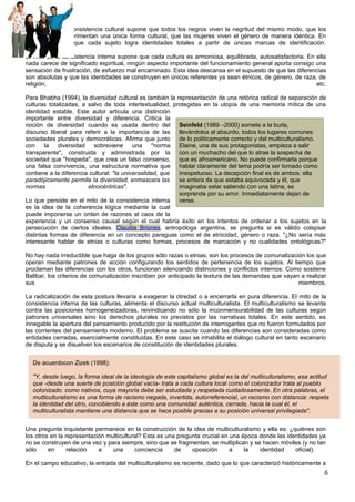 Este mito de la consistencia cultural supone que todos los negros viven la negritud del mismo modo, que los
musulmanes experimentan una única forma cultural, que las mujeres viven el género de manera idéntica. En
pocas palabras, que cada sujeto logra identidades totales a partir de únicas marcas de identificación.

El mito de la consistencia interna supone que cada cultura es armoniosa, equilibrada, autosatisfactoria. En ella
nada carece de significado espiritual, ningún aspecto importante del funcionamiento general aporta consigo una
sensación de frustración, de esfuerzo mal encaminado. Esta idea descansa en el supuesto de que las diferencias
son absolutas y que las identidades se construyen en únicos referentes ya sean étnicos, de género, de raza, de
religión,                                                                                                   etc.

Para Bhabha (1994), la diversidad cultural es también la representación de una retórica radical de separación de
culturas totalizadas, a salvo de toda intertextualidad, protegidas en la utopía de una memoria mítica de una
identidad estable. Este autor articula una distinción
importante entre diversidad y diferencia. Critica la
noción de diversidad cuando es usada dentro del           Seinfeld (1989 –2000) somete a la burla,
discurso liberal para referir a la importancia de las     llevándolos al absurdo, todos los lugares comunes
sociedades plurales y democráticas. Afirma que junto      de lo políticamente correcto y del multiculturalismo.
con     la   diversidad   sobreviene       una     "norma Elaine, una de sus protagonistas, empieza a salir
transparente", construida y administrada por la           con un muchacho del que lo atrae la sospecha de
sociedad que "hospeda", que crea un falso consenso,       que es afroamericano. No puede confirmarla porque
una falsa convivencia, una estructura normativa que       hablar claramente del tema podría ser tomado como
contiene a la diferencia cultural: "la universalidad, que irrespetuoso. La decepción final es de ambos: ella
paradójicamente permite la diversidad, enmascara las      se entera de que estaba equivocada y él, que
normas                  etnocéntricas".                   imaginaba estar saliendo con una latina, se
                                                          sorprende por su error. Inmediatamente dejan de
Lo que persiste en el mito de la consistencia interna     verse.
es la idea de la coherencia lógica mediante la cual
puede imponerse un orden de razones al caos de la
experiencia y un consenso causal según el cual habría éxito en los intentos de ordenar a los sujetos en la
persecución de ciertos ideales. Claudia Briones, antropóloga argentina, se pregunta si es válido colapsar
distintas formas de diferencia en un concepto paraguas como el de etnicidad, género o raza. "¿No sería más
interesante hablar de etnias o culturas como formas, procesos de marcación y no cualidades ontológicas?"

No hay nada irreductible que haga de los grupos sólo razas o etnias; son los procesos de comunalización los que
operan mediante patrones de acción configurando los sentidos de pertenencia de los sujetos. Al tiempo que
proclaman las diferencias con los otros, funcionan silenciando distinciones y conflictos internos. Como sostiene
Balibar, los criterios de comunalización inscriben por anticipado la textura de las demandas que vayan a realizar
sus                                                                                                   miembros.

La radicalización de esta postura llevaría a exagerar la otredad o a encerrarla en pura diferencia. El mito de la
consistencia interna de las culturas, alimenta el discurso actual multiculturalista. El multiculturalismo se levanta
contra las posiciones homogeneizadoras, reivindicando no sólo la inconmensurabilidad de las culturas según
patrones universales sino los derechos plurales no previstos por las narrativas totales. En este sentido, es
innegable la apertura del pensamiento producido por la restitución de interrogantes que no fueron formulados por
las corrientes del pensamiento moderno. El problema se suscita cuando las diferencias son consideradas como
entidades cerradas, esencialmente constituidas. En este caso se inhabilita el diálogo cultural en tanto escenario
de disputa y se disuelven los escenarios de constitución de identidades plurales.


  De acuerdocon Zizek (1998):

  "Y, desde luego, la forma ideal de la ideología de este capitalismo global es la del multiculturalismo, esa actitud
  que -desde una suerte de posición global vacía- trata a cada cultura local como el colonizador trata al pueblo
  colonizado: como nativos, cuya mayoría debe ser estudiada y respetada cuidadosamente. En otra palabras, el
  multiculturalismo es una forma de racismo negada, invertida, autorreferencial, un racismo con distancia: respeta
  la identidad del otro, concibiendo a éste como una comunidad auténtica, cerrada, hacia la cual él, el
  multiculturalista mantiene una distancia que se hace posible gracias a su posición universal privilegiada".


Una pregunta inquietante permanece en la construcción de la idea de multiculturalismo y ella es: ¿quiénes son
los otros en la representación multicultural? Esta es una pregunta crucial en una época donde las identidades ya
no se construyen de una vez y para siempre, sino que se fragmentan, se multiplican y se hacen móviles (y no tan
sólo     en      relación   a    una      conciencia     de    oposición      a    la   identidad    oficial).

En el campo educativo, la entrada del multiculturalismo es reciente, dado que lo que caracterizó históricamente a
                                                                                                                   6
 