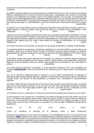 la escuela fue una cultura etnocéntrica devaluadora de cualquier otra narrativa que pusiera en cuestión la matriz
civilizatoria.

No obstante, podemos señalar que su entrada presenta una doble impronta. Por un lado, se trata de una entrada
folklórica -caracterizada por un recorrido turístico de costumbres- y escolarizada, que convierte a la diversidad
cultural en una efemérides que engrosa la lista de los festejos escolares. Por otro lado, la reivindicación del
localismo como retórica legitimadora de la autonomía institucional pasa a ser otro modo de traducción educativa
del discurso multiculturalista. El supuesto cultural relativista del "cada cual según el cristal con que se mire", es
aquí cada escuela según sus disponibilidades, condiciones institucionales y capacidad de gestionar los riesgos
de                                                  la                                                competitividad.

En general, en su versión débil o fuerte, los programas de educación multicultural operan siempre a partir de un
doble mecanismo: la idea de "respeto" hacia la cultura de origen, en una suerte de marca de fatalidad, y la de
"integración"               en                  la              cultura                huésped.

¿Cuál es hoy la cultura huésped, entendiendo por cultura una comunidad de significación compartida? Creo que
más bien se trata de retórica "huésped" y esta podría ser la de la "convivencia plural", retórica que ha perdido
toda capacidad de afectación subjetiva. Esta versión multiculturalista tuvo mucho auge entre los 80 y los 90 en la
Argentina, pero digamos que hoy -frente a toda dilución de fronteras de diferenciación- se ha convertido
simplemente                             en                               palabra                           blanda.

Una versión frecuente en las escuelas se aproxima a lo que puede ser llamado de cognición multiculturalista.

La sociedad multi-étnica es presentada, inventariada, "estetizada" en un formato folklórico, al mismo tiempo que
envasada y fijada en el currículum escolar. Se trata de "aprender" sobre los grupos culturales, su exotismo,
despojándolos de narrativas, del relato de la experiencia. Apreciar la diversidad, aceptarla, en fin, concluir que en
el             mundo                 no              estamos,                 lamentablemente,                  solos.

El currículum enseña cómo somos diferentes de la alteridad y se esfuerza en encontrar algunas semejanzas
grotescas. Se introducen temáticas como el racismo, sexismo, rechazo cultural, como si ellas fueran -justamente-
objeto de conciencia abstracta, formas de asombro sobre aquello que la humanidad es, fue y será capaz de
producir                                            culturalmente.

Una tercera forma de educación multicultural, a la cual podríamos denominar como una antropología sin
sociología (Tadeu da Silva), impone la convivencia de los diferentes, pero sin ninguna alusión a la desigualdad
social.

Aún así, la educación multicultural deja en suspenso y tal vez retrase voluntariamente la respuesta al
interrogante sobre aquellos saberes diferentes, incapaces de unanimidad; el saber local y regional, descripto por
Foucault (1990), que siempre ha sido descalificado y entendido como incompetente o insuficientemente
elaborado.

Ahora bien, habría otra forma de pensar hoy en esta versión que nos aferra a las marcas de origen. La escuela
sigue ahí, con sus maestros y alumnos, con su currículo y sus ritos. Pero ¿qué efectos de producción subjetiva
generan? Los niños -esos locos bajitos- también están ahí, pero ¿qué tiene de niño un Miguelito que toma
rehenes                      en                    un                      supermercado?

¿O qué tiene de niño un cibernauta de 10 años que prescinde de los adultos para moverse en la era virtual?

Si sólo pensamos lo que irrumpe como una disfunción que debemos corregir para que todo vuelva a ser lo que
era; si no podemos interrogarnos sobre nuevos modos de producir escuela y nuevos modos de sostener la
transmisión; si no cesamos en simular el acto de enseñanza bajo la forma de un maestro que repite un "guión"
aunque nada ocurra con esto, encerraremos a la escuela en su mito de origen inhabilitando experiencias de
subjetivación.

Versión            III:         "El           otro              como           alguien           a           tolerar"

¿Cómo      no     reivindicar    el    discursos     de    la     tolerancia    frente    a    tanta    intolerancia?

El discurso de la tolerancia no es tan nuevo como parece, o lo es mediáticamente, pero no en la historia de las
sociedades. Walzer (1998) pone de relieve las ambigüedades de los diferentes regímenes de tolerancia que ha
construido la humanidad. En una suerte de sumas y restas, la historia de la tolerancia se ha desplazado desde el
privilegio del individuo en detrimento del reconocimiento de grupos o -a la inversa- lo que se tolera es el grupo,
dejando sin resolver la cuestión de la libertad individual. Es el caso de la autorización de colegios o instituciones

                                                                                                                     7
 