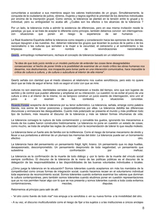 comunitarias a socializar a sus miembros según los valores tradicionales de un grupo. Simultáneamente, la
conquista de la ciudadanía de judíos, obreros, mujeres y negros significó la prioridad de los derechos individuales
por encima de la inscripción grupal. Como vemos, la tolerancia se planteó en la tensión entre lo grupal y lo
individual, pero su ambigüedad no acaba allí. ¿Cuáles son los efectos o los alcances de la tolerancia ?

Por un lado, la tolerancia invita a admitir la existencia de diferencias, pero en esa misma invitación reside la
paradoja; ya que, si se trata de aceptar lo diferente como principio, también debemos convivir -sin interrogarnos-
con    situaciones      que     ponen      en     riesgo    la    experiencia    de    ser     humanos        .

La Real Academia Española define la tolerancia como respeto y consideración hacia las opiniones de los demás,
aunque repugnen a las nuestras. Así, deberían tolerarse los grupos que levantan la pureza de la patria o de los
nacionalismo o las culturas que someten a la mujer a la oscuridad, el ostracismo y al sometimiento o las
limpiezas        étnicas        en          nombre           de         reivindicaciones         nacionalistas.

Geertz, antropólogo norteamericano, rechaza el concepto de tolerancia basado en un relativismo:


  "la idea de que todo juicio remite a un modelo particular de entender las cosas tiene desagradables
  consecuencias: el hecho de poner límite a la posibilidad de examinar de un modo crítico las obras humanas nos
  desarma, nos deshumaniza, nos incapacita para tomar parte en una interacción comunicativa, hace imposible la
  crítica de cultura a cultura, y de cultura o subcultura al interior de ella misma".


Geertz señala con claridad que el miedo obsesivo al relativismo nos vuelve xenofóbicos, pero esto no quiere
decir que se trata de seguir el lema: todo es según el color con que se mire.

culturas no son esencias, identidades cerradas que permanecen a través del tiempo, sino que son lugares de
sentido y de control que pueden alterarse y ampliarse en su interacción. La cuestión no es evitar el juicio de una
cultura a otra o al interior de la misma, no es tampoco construir un juicio exento de interrogación, sino unir el
juicio      a       un        examen       de      los       contextos       y      situaciones         concretas.

Ricardo Forster sospecha de la tolerancia por su tenor eufemístico. La tolerancia, señala, emerge como palabra
blanda, nos exime de tomar posiciones y responsabilizarnos por ellas. La tolerancia debilita las diferencias
discursivas y enmascara las desigualdades. Cuanto más polarizado se presenta el mundo y más proliferan todo
tipo de bunkers, más resuena el discurso de la tolerancia y más se toleran formas inhumanas de vida.

La tolerancia consagra la ruptura de toda contaminación y convalida los guetos, ignorando los mecanismos a
través de los cuales fueron construidos históricamente. La tolerancia no pone en cuestión un estado de cosas;
como mucho, se trata de ampliar las reglas de urbanidad con la recomendación de tolerar lo que resulta molesto.

La tolerancia tiene un fuerte aire de familia con la indiferencia. Corre el riesgo de tornarse mecanismo de olvido y
llevar a sus portadores a eliminar de un plumazo las memorias del dolor. La tolerancia puede ser un borramiento
efectivo                                                     del                                                otro.

La tolerancia hace del pensamiento un pensamiento frágil, light, liviano. Un pensamiento que no deja huellas,
desapasionado, descomprometido. Un pensamiento desprovisto de toda negatividad, un pensamiento que
subestima                   la                confrontación                      por                 ineficaz.

La tolerancia es la confirmación de la muerte de todo diálogo y -por lo tanto- de la muerte del vínculo social
siempre conflictivo. El discurso de la tolerancia de la mano de las políticas públicas es el discurso de la
delegación de las responsabilidades a las disponibilidades de las buenas voluntades individuales o locales.

¿Cómo juega la tolerancia en la educación? Somos tolerantes cuando aceptamos sin más los mandatos de la
competitividad como únicas formas de integración social, cuando hacemos recaer en el voluntarismo individual
toda esperanza de reconocimiento social. Somos tolerantes cuando evitamos examinar los valores que dominan
la cultura contemporánea, pero también somos tolerantes cuando eludimos poner en cuestión representaciones
que ya no nos permiten hacer algo con lo que se nos presenta y somos tolerantes cuando a toda costa evitamos
contaminaciones,                          mezclas,                         disputas.

Retornemos al principio para salir de allí:

- "el otro como fuente de todo mal" nos empuja a la xenofobia o -en su nueva forma- a la invisibilidad del otro.

- A su vez, el discurso multiculturalista corre el riesgo de fijar a los sujetos o a las instituciones a únicos anclajes

                                                                                                                       8
 