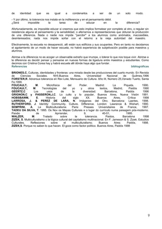de     identidad     que      es     igual     a     condenarlos      a     ser     de     un   solo     modo.

- Y por último, la tolerancia nos instala en la indiferencia y en el pensamiento débil.
¿Será         imposible         la         tarea        de        educar        en        la     diferencia?

Afortunadamente, es imposible educar si creemos que esto implica formatear por completo al otro, o regular sin
resistencia alguna el pensamiento y la sensibilidad, o aferrarnos a representaciones que obturan la producción
de una diferencia. Nada o nadie nos impide "percibir" a los alumnos como anómalos, inaccesibles,
desinteresados; nada nos impide soñar con el retorno a la vieja autoridad del maestro.

Efectivamente, la escuela no desapareció, allí están sus edificios y sus ocupantes. Pero en tanto no decidamos
el agotamiento de un modo de hacer escuela, no habrá experiencia de subjetivación posible para maestros y
alumnos.

Abrirse a la diferencia no es acoger un observable extraño que irrumpe, o tolerar lo que nos toque vivir. Abrirse a
la diferencia es decidir pensar y pensarse en nuevas formas de ligadura entre maestros y estudiantes. Como
decimos con Cristina Corea hay y habrá escuela allí dónde haya algo que fundar.
Referencias                                                                                        bibliográficas

BRIONES,C. Culturas, identidades y fronteras: una mirada desde las producciones del cuarto mundo. En Revista
de     Ciencias      Sociales.     N†5.Buenos         Aires,      Universidad      Nacional      de     Quilmes,1996
FORSTER,R. Adversus tolerancia en Rev Lote, Mensuario de Cultura. Año III, Número 25,Venado Tuerto, Santa
Fe,1999.
FOUCAULT,           M.       Microfísica        del        Poder.        Madrid:        La       Piqueta,      1990.
FOUCAULT,         M.     Tecnologías       del      yo      y      otros     textos,     Madrid,     Paidós     1990
GEERTZ,C          Los        usos         de        la        diversidad.        Barcelona,        Paidós       1996
GRIGNON,C y PASSERON,J,C. Lo culto y lo popular, Buenos Aires, Nueva Visión 1991.
HOBSBAWM,           E.      Historia       del       siglo       XX.       Buenos        Aires,     Crítica     1998
LARROSA, J. & PEREZ DE LARA, N. Imágenes del Otro. Barcelona: Laertes, 1998.
RUTHERFORD, J. Identity: Community, Culture, Difference. London: Lawrence & Wishart, 1990.
SEMPRINI,      A.     Le    Multiculturalisme.      Paris:     Presses      Universitaires    de     France,   1997.
TADEU DA SILVA, T. 1995. Os Nov os Mapas Culturais e o lugar do currículo numa paisagem pós-moderno.
Paixão              de               Aprrender,                9,              40-51,              1995.
WALZER,         M.        Tratado        sobre         la       tolerancia.       Paidos,       Barcelona       1998
ZIZEK, S. Multiculturalismo o la lógica cultural del capitalismo multinacional. En F. Jameson & S. Zizek. Estudios
Culturales.    Reflexiones       sobre      el      multiculturalismo.      Buenos       Aires:     Paidós,    1998.
ZIZEK,S. Porque no saben lo que hacen. El goce como factor político. Buenos Aires, Paidós 1998




                                                                                                                   9
 