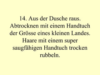 14. Aus der Dusche raus. Abtrocknen mit einem Handtuch der Grösse eines kleinen Landes. Haare mit einem super saugfähigen Handtuch trocken rubbeln. 