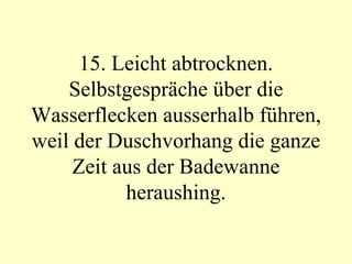 15. Leicht abtrocknen. Selbstgespräche über die Wasserflecken ausserhalb führen, weil der Duschvorhang die ganze Zeit aus der Badewanne heraushing. 