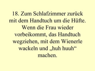 18. Zum Schlafzimmer zurück mit dem Handtuch um die Hüfte. Wenn die Frau wieder vorbeikommt, das Handtuch wegziehen, mit dem Wienerle wackeln und „huh huuh“ machen. 