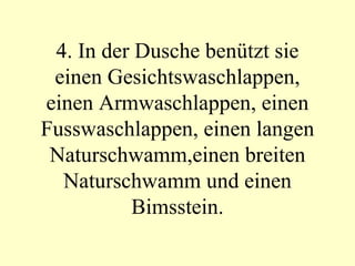 4. In der Dusche benützt sie einen Gesichtswaschlappen, einen Armwaschlappen, einen Fusswaschlappen, einen langen Naturschwamm,einen breiten Naturschwamm und einen Bimsstein. 