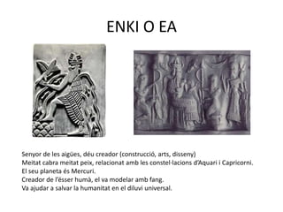 ENKI O EA




Senyor de les aigües, déu creador (construcció, arts, disseny)
Meitat cabra meitat peix, relacionat amb les constel·lacions d’Aquari i Capricorni.
El seu planeta és Mercuri.
Creador de l’ésser humà, el va modelar amb fang.
Va ajudar a salvar la humanitat en el diluvi universal.
 