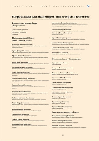 Ã   î   ä      î   â   î     é     î      ò   ÷   ¸   ò                    2   0   0   1           Á    à   í    ê        «    Â    î   ç   ð   î   æ    ä   å    í   è     å   »




Информация для акционеров, инвесторов и клиентов

Руководящие органы банка                                                                         Мирошников Валерий Александрович
                                                                                                 Член Наблюдательного Совета, Заместитель Генерального директора Государственной корпорации
«Возрождение»                                                                                    «Агентство по реструктуризации кредитных организаций»


Общее собрание акционеров                                                                        Нахманович Марк Меерович
Наблюдательный Совет                                                                             Член Наблюдательного Совета, Заместитель Председателя Правления банка «Возрождение»
Председатель Правления                                                                           Николаева Инесса Васильевна
Правление                                                                                        Член Наблюдательного Совета


Наблюдательный Совет                                                                             Орлов Николай Дмитриевич
                                                                                                 Член Наблюдательного Совета, Заместитель Председателя Правления банка «Возрождение»
банка «Возрождение»
                                                                                                 Семенов Виктор Александрович
Мариничев Юрий Михайлович                                                                        Член Наблюдательного Совета, Председатель Наблюдательного Совета ЗАО «Агрофирма «Белая Дача»
Председатель Наблюдательного Совета, Председатель Совета Московского регионального союза
потребительской кооперации                                                                       Страшок Дмитрий Аксентьевич
                                                                                                 Член Наблюдательного Совета, Заместитель Председателя Правления банка «Возрождение»
Орлов Дмитрий Львович
Заместитель Председателя Наблюдательного Совета, Председатель Правления банка «Возрождение»      Челпан Павел Иванович
                                                                                                 Член Наблюдательного Совета, Глава Ступинского района Московской области
Афонин Виктор Анатольевич
Член Наблюдательного Совета, Заместитель Генерального директора Государственного Унитарного
Предприятия Внешнеэкономическое Объединение «Алмазювелирэкспорт»                                 Правление банка «Возрождение»
Борин Борис Федорович                                                                            Орлов Дмитрий Львович
Член Наблюдательного Совета, Генеральный директор ОАО «Металлургический завод «Электросталь»
                                                                                                 Председатель Правления

Гончарова Людмила Антоновна                                                                      Гончарова Людмила Антоновна
Член Наблюдательного Совета, Заместитель Председателя Правления банка «Возрождение»
                                                                                                 Заместитель Председателя Правления

Демин Николай Яковлевич                                                                          Долгополов Александр Витальевич
Член Наблюдательного Совета, Генеральный директор – Председатель Правления ЗАО «Микояновский
                                                                                                 Заместитель Председателя Правления, Начальник Управления развития
мясокомбинат»

                                                                                                 Нахманович Марк Меерович
Долгополов Александр Витальевич                                                                  Заместитель Председателя Правления
Член Наблюдательного Совета, Заместитель Председателя Правления, Начальник Управления развития
банка «Возрождение»
                                                                                                 Орлов Николай Дмитриевич
                                                                                                 Заместитель Председателя Правления
Зацепин Николай Степанович
Член Наблюдательного Совета, Генеральный директор ЗАО «Можайское оптово−розничное
предприятие»
                                                                                                 Страшок Дмитрий Аксентьевич
                                                                                                 Заместитель Председателя Правления

Зиновина Марина Андреевна                                                                        Гаврилкина Татьяна Федоровна
Член Наблюдательного Совета, Финансовый директор Государственной корпорации «Агентство по
                                                                                                 Начальник Управления ликвидности
реструктуризации кредитных организаций»

                                                                                                 Леньков Сергей Викторович
Кабанова Валентина Михайловна                                                                    Управляющий Центрального филиала
Член Наблюдательного Совета, Управляющий Волоколамского филиала банка «Возрождение»

                                                                                                 Лужина Тамара Ивановна
Кацыв Петр Дмитриевич                                                                            Начальник Финансового управления
Член Наблюдательного Совета, Генеральный директор Государственного предприятия пассажирского
автотранспорта «Мострансавто»
                                                                                                 Харламов Олег Владимирович
                                                                                                 Начальник Управления делами
Кораблин Юрий Вадимович
Член Наблюдательного Совета, Глава Химкинского района Московской области
                                                                                                 Ревизионная комиссия Банка
Лаврик Игорь Вадимович
Член Наблюдательного Совета, Директор филиала АО «Эвакор А/О»                                    Рассадников Владимир Петрович
                                                                                                 Председатель комиссии, Директор по экономике ОАО «Машиностроительный завод»
Лужина Тамара Ивановна
Член Наблюдательного Совета, Начальник Финансового управления банка «Возрождение»                Лапинская Тамара Николаевна
                                                                                                 Заместитель начальника Финансового управления банка «Возрождение»
Маргания Отари Леонтьевич
Член Наблюдательного Совета, Советник Генерального директора ЗАО «Первая инвестиционная          Маркина Светлана Алексеевна
корпорация»                                                                                      Главный бухгалтер по внутрибанковскому учету Финансового управления банка «Возрождение»




                                                                                                                              45
 