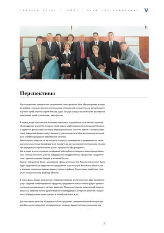 Ã   î   ä   î   â   î   é   î   ò   ÷   ¸   ò     2   0   0   1     Á   à   í   ê    «   Â   î   ç   ð   î   æ   ä   å   í   è   å   »




Перспективы
При определении приоритетных направлений своего развития банк «Возрождение» исходит
из анализа ситуации в российской экономике и банковской системе России, из тщательного
изучения путей решения стратегических задач, из существующих возможностей достижения
намеченных целей и связанных с ними рисков.


В период, когда в российской экономике наметились определённые позитивные изменения,
«Возрождение» в качестве основной своей задачи видит сохранение репутации устойчивого
и надёжного финансового института общенационального значения. Одним из основных фак-
торов повышения финансовой устойчивости, увеличения масштабов выполняемых операций
Банк считает наращивание собственного капитала.
Ориентация на клиентов, на их интересы и запросы, производство и продвижение на рынок
высокотехнологичных банковских услуг и средств их доставки являются отправными точками
при определении стратегических целей и приоритетов «Возрождения».
Как и ранее, в числе основных направлений работы Банка сохранится кредитование реаль-
ного сектора экономики, участие в федеральных государственных программах, сотрудниче-
ство с администрациями городов и регионов России.
Один из приоритетов Банка - расширение сферы деятельности в Московском регионе. Здесь
будет продолжено как кредитование предприятий и организаций Московской области, так
и оказание поддержки администрациям городов и районов Подмосковья, содействие соци-
ально-экономическому развитию области.


В планы Банка входит расширение и совершенствование ассортиментного ряда банковских
услуг, создание комбинированных продуктов, предложение новых пакетов услуг и целевых
программ корпоративным и частным клиентам. Обновление спектра предложений ориенти-
ровано на наиболее полное удовлетворение индивидуальных интересов клиентов. Продол-
жится стандартизация существующих и разработка новых услуг.


Для повышения качества обслуживания Банк продолжит совершенствование методов про-
даж банковских продуктов, что предполагает создание единой системы управления, как




                                                                                         7
 