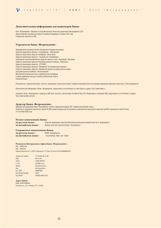 Ã    î    ä    î    â    î    é      î    ò   ÷   ¸   ò           2     0   0   1       Á   à   í   ê       «    Â   î   ç   ð   î   æ   ä   å   í   è   å   »




Дополнительная информация для акционеров Банка

Банк «Возрождение» образован на базе Московского областного управления Агропромбанка СССР
Зарегистрирован Центральным банком Российской Федерации 12 апреля 1991 года.
Генеральная лицензия N 1439



Учредители банка «Возрождение»

Домодедовское производственное объединение Гражданской авиации
Закрытое акционерное общество «Агрокомбинат «Московский»
Закрытое акционерное общество Агрофирма «Белая Дача»
Закрытое акционерное общество «Томилинская птицефабрика»
Акционерное сельскохозяйственное общество закрытого типа «Агрофирма «Жегалово»
Закрытое акционерное общество Агропромышленный комбинат «Раменский»
Закрытое акционерное общество «СТУПЭКС»
Открытое акционерное общество «Можайский полиграфический комбинат»
Открытое акционерное общество «Можайский медико−инструментальный завод»
Агропромышленный комбинат «Волоколамский»
Московский региональный союз потребительской кооперации
Главное управление сельского хозяйства Московской области
Коллектив Банка

Ознакомиться с документами Банка, получить информацию о результатах общего собрания акционеров Банка или размере дивидендов акционеры Банка могут у Реестродержателя.

Дополнительная информация о банке «Возрождение» представлена в сети Интернет на сайте Банка по адресу http:// www.vbank.ru.

Сведения о банке «Возрождение» владельцы АДР могут получить в депозитарии The Bank of New York. Информация о программе АДР представлена в сети Интернет по адресу:
http:// www.bankofny.com/adr.



Аудитор банка «Возрождение»
Официальным аудитором банка «Возрождение» является аудиторская фирма ЗАО «ПрайсвотерхаусКуперс Аудит».
Лицензия на проведение банковского аудита № 0067 выдана Центральной аттестационно−лицензионной аудиторской комиссией (ЦАЛАК) Центрального банка России
от 8 сентября 2000 года.



Полное наименование Банка:
на русском языке -      Открытое акционерное общество Московский акционерный коммерческий банк «Возрождение»
на английском языке -   Moscow Joint stock Commercial Bank «Vozrozhdeniye»

Сокращенное наименование Банка:
на русском языке -     МАКБ «Возрождение»
на английском языке -  «Vozrozhdeniye» Bank или V.Bank



Реквизиты Центрального офиса банка «Возрождение»:
ИНН – 5000001042
БИК – 044525181
Корреспондентский счет в ОПЕРУ Московского ГТУ Банка России № 30101810900000000181


Телефон для справок:            777−08−88, 929−18−88
Факс:                           929−19−99
Телекс:                         414680 VBNK RU
Е−mail:                         vbank@co.voz.ru
Website:                        http://www.vbank.ru
Wap:                            http://wap.vbank.ru
Код SWIFT:                      VBNKRUMM
Код REUTER DEALING:             VOZM
Код SPRINT:                     VOZROGD.MOSC/CEA


Адрес Банка:
МАКБ «ВОЗРОЖДЕНИЕ»
Лучников пер., д.7/4, г.Москва, ГСП−9, 101999




                                                                   48
 