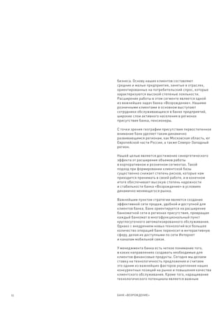 бизнеса. Основу наших клиентов составляют
     средние и малые предприятия, занятые в отраслях,
     ориентированных на потребительский спрос, которые
     характеризуются высокой степенью лояльности.
     Расширение работы в этом сегменте является одной
     из важнейших задач банка «Возрождение». Нашими
     розничными клиентами в основном выступают
     сотрудники обслуживающихся в банке предприятий,
     широкие слои активного населения в регионах
     присутствия банка, пенсионеры.

     С точки зрения географии присутствия первостепенное
     внимание банк уделяет таким динамично
     развивающимся регионам, как Московская область, юг
     Европейской части России, а также Северо-Западный
     регион.

     Нашей целью является достижение синергетического
     эффекта от расширения объемов работы
     в корпоративном и розничном сегментах. Такой
     подход при формировании клиентской базы
     существенно снижает степень рисков, которые нам
     приходится принимать в своей работе, и в конечном
     итоге обеспечивает высокую степень надежности
     и стабильности банка «Возрождение» в условиях
     динамично меняющегося рынка.

     Важнейшим пунктом стратегии является создание
     эффективной сети продаж, удобной и доступной для
     клиентов банка. Банк ориентируется на расширение
     банкоматной сети в регионах присутствия, превращая
     каждый банкомат в многофункциональный пункт
     круглосуточного автоматизированного обслуживания.
     Однако с внедрением новых технологий все большее
     количество операций банк переносит в интерактивную
     сферу, делая их доступными по сети Интернет
     и каналам мобильной связи.

     У менеджмента банка есть четкое понимание того,
     в каких направлениях создавать необходимые для
     клиентов финансовые продукты. Сегодня мы делаем
     ставку на технологичность предложения и считаем
     это одним из важнейших факторов укрепления наших
     конкурентных позиций на рынке и повышения качества
     клиентского обслуживания. Кроме того, наращивание
     технологического потенциала является важным



10   БАНК «ВОЗРОЖДЕНИЕ»
 
