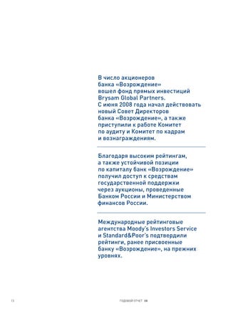 В число акционеров
     банка «Возрождение»
     вошел фонд прямых инвестиций
     Brysam Global Partners.
     С июня 2008 года начал действовать
     новый Совет Директоров
     банка «Возрождение», а также
     приступили к работе Комитет
     по аудиту и Комитет по кадрам
     и вознаграждениям.

     Благодаря высоким рейтингам,
     а также устойчивой позиции
     по капиталу банк «Возрождение»
     получил доступ к средствам
     государственной поддержки
     через аукционы, проведенные
     Банком России и Министерством
     финансов России.


     Международные рейтинговые
     агентства Moody’s Investors Service
     и Standard&Poor’s подтвердили
     рейтинги, ранее присвоенные
     банку «Возрождение», на прежних
     уровнях.




13          ГОДОВОЙ ОТЧЕТ 08
 