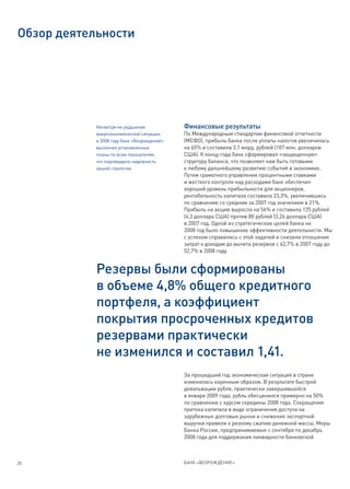 Обзор деятельности




            Несмотря на ухудшение            Финансовые результаты
            макроэкономической ситуации,     По Международным стандартам финансовой отчетности
            в 2008 году банк «Возрождение»   (МСФО), прибыль банка после уплаты налогов увеличилась
            выполнил установленные           на 65% и составила 3,1 млрд. рублей (107 млн. долларов
            планы по всем показателям,       США). К концу года банк сформировал «защищенную»
            что подтвердило надежность       структуру баланса, что позволяет нам быть готовыми
            нашей стратегии.                 к любому дальнейшему развитию событий в экономике.
                                             Путем грамотного управления процентными ставками
                                             и жесткого контроля над расходами банк обеспечил
                                             хороший уровень прибыльности для акционеров,
                                             рентабельность капитала составила 23,3%, увеличившись
                                             по сравнению со средним за 2007 год значением в 21%.
                                             Прибыль на акцию выросла на 56% и составила 125 рублей
                                             (4,3 доллара США) против 80 рублей (3,26 доллара США)
                                             в 2007 год. Одной из стратегических целей банка на
                                             2008 год было повышение эффективности деятельности. Мы
                                             с успехом справились с этой задачей и снизили отношение
                                             затрат к доходам до вычета резервов с 62,7% в 2007 году до
                                             52,7% в 2008 году.


            Резервы были сформированы
            в объеме 4,8% общего кредитного
            портфеля, а коэффициент
            покрытия просроченных кредитов
            резервами практически
            не изменился и составил 1,41.
                                             За прошедший год экономическая ситуация в стране
                                             изменилась коренным образом. В результате быстрой
                                             девальвации рубля, практически завершившейся
                                             в январе 2009 года, рубль обесценился примерно на 50%
                                             по сравнению с курсом середины 2008 года. Сокращение
                                             притока капитала в виде ограничения доступа на
                                             зарубежные долговые рынки и снижение экспортной
                                             выручки привели к резкому сжатию денежной массы. Меры
                                             Банка России, предпринимаемые с сентября по декабрь
                                             2008 года для поддержания ликвидности банковской



20                                           БАНК «ВОЗРОЖДЕНИЕ»
 