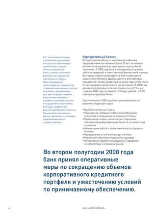 Рост числа клиентов наряду          Корпоративный бизнес
     с постоянным расширением            История нашей работы со многими российскими
     спектра услуг и реализацией         предприятиями насчитывает более 18 лет, за которые
     стратегии кросс-продаж              мы вместе преодолели не один кризис в российской
     является приоритетом                экономике. В 2008 году банк в очередной раз проявил
     банка, позволяя планомерно          себя как надежный и ответственный финансовый партнер.
     развивать все направления           Благодаря стабильной ресурсной базе и лояльности
     корпоративного бизнеса.             наших клиентов банку удалось достичь всех целевых
     Банк «Возрождение»                  показателей, запланированных на конец года, в том числе
     ориентирован на сотрудничество      по программам коммерческого кредитования. В 2008 году
     с предприятиями реального сектора   доходы корпоративного бизнеса выросли на 51% и на
     экономики, а разветвленная          1 января 2009 года составили 12,9 млрд. рублей – 67,8%
     сеть офисов продаж позволяет        совокупных доходов банка.
     банку активно участвовать
     в развитии экономики регионов       Стратегически в 2008 году банк ориентировался на
     и государственных программах.       решение следующих задач:
     Ключевым направлением
     развития корпоративного бизнеса     • Выполнение бизнес-плана
     банка является расширение           • Расширение сотрудничества с существующими
     работы с финансово устойчивыми        клиентами и повышение их лояльности банку
     предприятиями малого                • Привлечение новых клиентов при сохранении
     и среднего бизнеса.                   показателей диверсификации бизнеса по клиентским
                                           сегментам
                                         • Активизация работы с клиентами малого и среднего
                                           бизнеса
                                         • Наращивание устойчивой ресурсной базы
                                         • Увеличение объемов непроцентных доходов
                                         • Оперативное управление кредитным портфелем
                                           в соответствии с условиями рынка


     Во втором полугодии 2008 года
     банк принял оперативные
     меры по сокращению объемов
     корпоративного кредитного
     портфеля и ужесточению условий
     по принимаемому обеспечению.

26                                       БАНК «ВОЗРОЖДЕНИЕ»
 