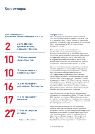 Банк сегодня




Банк «Возрождение»                               Портрет банка
в российской банковской системе (на 01.01.09):   Банк «Возрождение» ведет свою историю с апреля
                                                 1991 года (Генеральная лицензия Банка России № 1439
                                                 от 24 марта 2003 года). Сегодня это один из крупнейших
                                                 кредитных институтов страны, который уже на протяжении



2
              2-й по объемам                     18 лет уверенно входит в ТОР-30 отечественного
              кредитов малому                    банковского сектора.

              и среднему бизнесу                 Банк обслуживает 55 тысяч корпоративных
                                                 и 1,35 миллиона частных клиентов, предлагая
                                                 разнообразный спектр услуг по депозитам, управлению
                                                 средствами, финансированию, ипотечному кредитованию,



10            10-й по депозитам
              физических лиц
                                                 обслуживанию банковских карт. В своей работе мы
                                                 используем передовые технологии, на базе которых
                                                 разрабатываем и предлагаем своим клиентам наиболее
                                                 современные продукты из существующих на рынке.

                                                 Одним из важнейших направлений деятельности банка
                                                 является кредитование малых и средних предприятий,



10
              10-й по количеству                 составляющих основу наших корпоративных клиентов.
              пластиковых карт                   Наш основной корпоративный бизнес связан
                                                 с обслуживанием текущей деятельности компаний.
                                                 На протяжении многих лет мы обслуживаем розничных
                                                 клиентов. Банк включен в систему страхования вкладов
                                                 и традиционно входит в ТОП-10 отечественного рынка по
                                                 объему привлеченных средств частных лиц. Банк отличает




16
              16-й по количеству                 хорошая географическая диверсификация бизнеса,
              собственных банкоматов             существенная доля комиссионных доходов и надежное
                                                 фондирование за счет стабильных источников – средств
                                                 клиентов, в том числе депозитов населения.

                                                 Наш банк является Principal Member международных
                                                 платежных систем Visa и MasterCard с 1998 года. В октябре




17
              17-й по количеству                 2008 года было эмитировано 1,25 млн. банковских карт,
              филиалов                           все карты – чиповые. Развитая инфраструктура позволила
                                                 нам реализовать более 7,4 тысячи «зарплатных» проектов
                                                 для корпоративных клиентов.

                                                 Наиболее прочные позиции банк «Возрождение»
                                                 занимает в Московской области. Присутствие во всех




27
              27-й по ликвидным                  крупнейших городах этого региона позволяет нам успешно
                                                 развивать финансовые операции в Подмосковье. Кроме
              активам                            того, мы концентрируем усилия на развитии бизнеса
                                                 в Центральном, Северо-Западном и Южном регионах
                                                 России. Дальнейшее развитие сети продаж банка
                По данным РБК. Рейтинг           будет происходить преимущественно в европейской



2                                                БАНК «ВОЗРОЖДЕНИЕ»
 