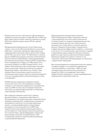 В рамках многолетнего партнерства с Департаментом        Будущее развитие корпоративного бизнеса
продовольственных ресурсов города Москвы в 2008 году     банка «Возрождение» будет неразрывно связано
банк предоставил за своих клиентов гарантии на сумму     с дальнейшим ростом числа наших клиентов как
368,5 млн. рублей и выдал свыше 370 млн. рублей          в сегменте малого и среднего предпринимательства,
кредитов.                                                который сохранит для нас свое стратегическое
                                                         значение, так и, безусловно, в сегменте крупного
Обладая развитой филиальной сетью в 20 регионах          бизнеса. Приоритеты банка будут сосредоточены
страны, в том числе в Московской области, мы активно     в сфере повышения эффективности работы с клиентами,
работаем с клиентами, имеющими территориальные           в том числе за счет реализации стратегии кросс-продаж
подразделения в регионах нашего присутствия. Среди       и предложения новых продуктов. Мы рассчитываем
них СУ-155, сеть аптек «36,6», ГК «Мегаполис» и многие   добиться существенного увеличения объема продаж
другие. В 2008 году в разряд системных клиентов банка    банковских продуктов на одного клиента и, как
вошли компании, управляющие такими крупнейшими           следствие, увеличения объемов доходов, не связанных
российскими розничными сетями как ООО «ГиперГлобус»      с кредитными операциями.
(сеть гипермаркетов «Глобус»), ГК «Виктория» (сеть
магазинов «Квартал») и ОАО «Галерея-Алекс» (сеть         Мы сконцентрируемся на повышении качества сервиса,
кофеен «Шоколадница»), для которых банк оказывает        в первую очередь за счет развития современных
услуги инкассации, пересчета наличности и другие.        технологий работы с клиентами – CRM-системы
В рамках договора с торговой сетью «Глобус» нами         и внедрения высокотехнологичных банковских
впервые была использована новая технология по            продуктов. Работа по внедрению таких новых
организации инкассации и пересчету денежной выручки      продуктов банка проводится с учетом индивидуальных
с учетом специфики работы магазинов формата гипер-       предложений и пожеланий клиентов.
и супермаркет.

В 2008 году банк продолжил совершенствовать
технологии клиентского обслуживания, в первую
очередь за счет развития современных инструментов,
таких как CRM-система. Было проведено обучение
персонала, расширение функционала и оптимизация
существующих механизмов.

Для совершенствования клиентского сервиса,
документооборота, повышения оперативности
обслуживания в части факторинговых операций в банке
проводятся мероприятия, направленные на развитие
программного комплекса по учету факторинговых
сделок, а также разрабатываются новые формы
договоров и отчетных документов. В 2009 году
предполагается дальнейшее развитие факторинга
как инструмента, позволяющего увеличить денежные
поступления в банк, диверсифицировать кредитные
риски между клиентами и их дебиторами, гибко
и оперативно управлять лимитами финансирования
и сроками финансирования.




32                                                       БАНК «ВОЗРОЖДЕНИЕ»
 