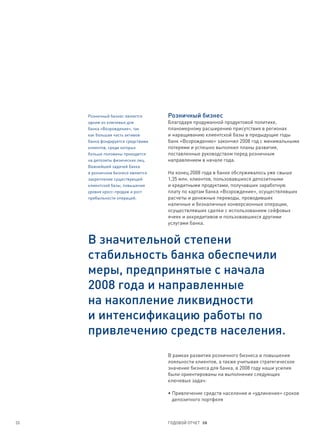 Розничный бизнес является      Розничный бизнес
     одним из ключевых для          Благодаря продуманной продуктовой политике,
     банка «Возрождение», так       планомерному расширению присутствия в регионах
     как большая часть активов      и наращиванию клиентской базы в предыдущие годы
     банка фондируется средствами   банк «Возрождение» закончил 2008 год с минимальными
     клиентов, среди которых        потерями и успешно выполнил планы развития,
     больше половины приходится     поставленные руководством перед розничным
     на депозиты физических лиц.    направлением в начале года.
     Важнейшей задачей банка
     в розничном бизнесе является   На конец 2008 года в банке обслуживалось уже свыше
     закрепление существующей       1,35 млн. клиентов, пользовавшихся депозитными
     клиентской базы, повышение     и кредитными продуктами, получавших заработную
     уровня кросс-продаж и рост     плату по картам банка «Возрождение», осуществлявших
     прибыльности операций.         расчеты и денежные переводы, проводивших
                                    наличные и безналичные конверсионные операции,
                                    осуществлявших сделки с использованием сейфовых
                                    ячеек и аккредитивов и пользовавшихся другими
                                    услугами банка.


     В значительной степени
     стабильность банка обеспечили
     меры, предпринятые с начала
     2008 года и направленные
     на накопление ликвидности
     и интенсификацию работы по
     привлечению средств населения.
                                    В рамках развития розничного бизнеса и повышения
                                    лояльности клиентов, а также учитывая стратегическое
                                    значение бизнеса для банка, в 2008 году наши усилия
                                    были ориентированы на выполнение следующих
                                    ключевых задач:

                                    • Привлечение средств населения и «удлинение» сроков
                                      депозитного портфеля



33                                  ГОДОВОЙ ОТЧЕТ 08
 