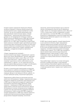 Сегодня на фоне сокращения темпов роста объема            процентов, пролонгация договоров и др.) и упростит
активных операций и снижения объема процентных            процесс обслуживания клиентов при их обращении
доходов развитие кросс-продаж приобретает особое          в офис. Кроме того, благодаря привязке услуги «Ваш счет
значение, так как оно позволяет реализовать еще           «7×24» к клиентским счетам в тех филиалах, которые
одну важнейшую стратегическую задачу, стоящую             уже подключены к системе АБС RBO, у нас появилась
перед банком, – увеличение доли комиссионных              возможность информировать клиентов посредством SMS-
доходов за счет продвижения платежных сервисов.           уведомлений о движении средств по их счетам, в том
Общее количество обработанных в 2008 году платежей        числе депозитным.
превысило 17 млн., а их объем составил 28,54 млрд.
рублей (+32,1% к 2007 году). Сегодня банк осуществляет    В 2009 году основной задачей, стоящей перед банком
прием наличных платежей в адрес крупнейших системных      в части розничного бизнеса, будет наращивание
получателей через собственную кассовую сеть (245 окон),   объемов привлеченных вкладов населения при
валютно-обменные и конверсионные операции, а также        умеренно активной реализации программ кредитования.
предоставляет новую услугу «Сервис периодических          В этих целях мы будем развивать линейку депозитных
платежей», к внедрению которой мы приступили              продуктов, постепенно улучшая условия по вкладам
в 2008 году.                                              и вводя новые сервисы. Так, в 2009 году планируется
                                                          ввести ежемесячную капитализацию процентов,
«Сервис периодических платежей» –                         дифференциацию ставки вклада от суммы, новые
высокотехнологичный продукт, продаваемый с пакетом        плавающие ставки и др. Доходная составляющая
других услуг банка «Возрождение»: депозит, дебетовая      смещается в сторону комиссионных и непроцентных
карта, банкоматный сервис, услуга «Ваш счет «7×24».       доходов.
Успех услуги обеспечен, с одной стороны, тем, что она
позволяет существенно снизить себестоимость услуг         Наша работа будет строиться на основе потенциала
самому банку, а с другой – за счет своей простоты и по    регионов, конкурентной среды и существующей
мере расширения функциональности будет способствовать     клиентской базы. Важнейшей задачей в розничном
увеличению количества платежей наших клиентов.            бизнесе станет повышение лояльности клиентов банка,
                                                          а также расширение кросс-продаж и рост прибыльности
В связи со значительными изменениями на валютном          операций.
рынке одними из наиболее востребованных в 2008 году
стали безналичная конверсия и валютно-обменные
операции. Доход по ним превысил 440 млн. рублей, что
в 2 раза превышает доход, полученный годом ранее.

Продолжилась работа банка по улучшению качества
клиентского обслуживания. Наряду с предложением новых
банковских продуктов и развитием существующих услуг
в 2008 году мы продолжили внедрение современных
программных решений в работу филиалов. Среди
новшеств – появившаяся в 2008 году возможность
предоставлять клиентам наших региональных офисов
обслуживание по всему спектру розничных продуктов
в одном окне при существенном сокращении времени
обслуживания. Новая система АБС RBO, внедрение
которой продолжилось в 2008 году, позволит перенести
из филиала в Центр выполнение ряда ежедневных
ресурсоемких операций (например, начисление



37                                                        ГОДОВОЙ ОТЧЕТ 08
 