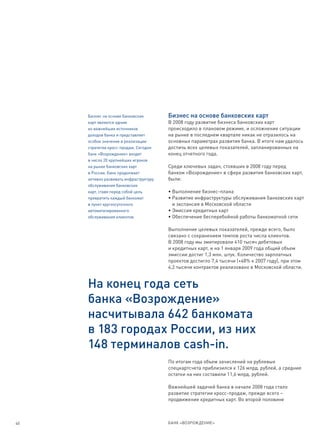 Бизнес на основе банковских        Бизнес на основе банковских карт
     карт является одним                В 2008 году развитие бизнеса банковских карт
     из важнейших источников            происходило в плановом режиме, и осложнение ситуации
     доходов банка и представляет       на рынке в последнем квартале никак не отразилось на
     особое значение в реализации       основных параметрах развития банка. В итоге нам удалось
     стратегии кросс-продаж. Сегодня    достичь всех целевых показателей, запланированных на
     банк «Возрождение» входит          конец отчетного года.
     в число 20 крупнейших игроков
     на рынке банковских карт           Среди ключевых задач, стоявших в 2008 году перед
     в России. Банк продолжает          банком «Возрождение» в сфере развития банковских карт,
     активно развивать инфраструктуру   были:
     обслуживания банковских
     карт, ставя перед собой цель       • Выполнение бизнес-плана
     превратить каждый банкомат         • Развитие инфраструктуры обслуживания банковских карт
     в пункт круглосуточного              и экспансия в Московской области
     автоматизированного                • Эмиссия кредитных карт
     обслуживания клиентов.             • Обеспечение бесперебойной работы банкоматной сети

                                        Выполнение целевых показателей, прежде всего, было
                                        связано с сохранением темпов роста числа клиентов.
                                        В 2008 году мы эмитировали 410 тысяч дебетовых
                                        и кредитных карт, и на 1 января 2009 года общий объем
                                        эмиссии достиг 1,3 млн. штук. Количество зарплатных
                                        проектов достигло 7,4 тысячи (+48% к 2007 году), при этом
                                        4,2 тысячи контрактов реализовано в Московской области.


     На конец года сеть
     банка «Возрождение»
     насчитывала 642 банкомата
     в 183 городах России, из них
     148 терминалов cash-in.
                                        По итогам года объем зачислений на рублевые
                                        спецкартсчета приблизился к 126 млрд. рублей, а средние
                                        остатки на них составили 11,6 млрд. рублей.

                                        Важнейшей задачей банка в начале 2008 года стало
                                        развитие стратегии кросс-продаж, прежде всего –
                                        продвижение кредитных карт. Во второй половине



40                                      БАНК «ВОЗРОЖДЕНИЕ»
 