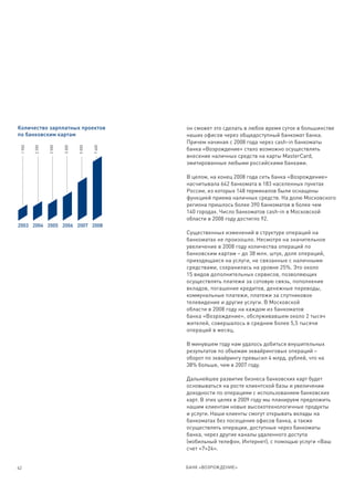Количество зарплатных проектов                   он сможет это сделать в любое время суток в большинстве
по банковским картам                             наших офисов через общедоступный банкомат банка.
                                                 Причем начиная с 2008 года через cash-in банкоматы
                         3 300
                 2 500




                                         7 400
 1 900


         2 200




                                 5 000




                                                 банка «Возрождение» стало возможно осуществлять
                                                 внесение наличных средств на карты MasterCard,
                                                 эмитированные любыми российскими банками.

                                                 В целом, на конец 2008 года сеть банка «Возрождение»
                                                 насчитывала 642 банкомата в 183 населенных пунктах
                                                 России, из которых 148 терминалов были оснащены
                                                 функцией приема наличных средств. На долю Московского
                                                 региона пришлось более 390 банкоматов в более чем
                                                 140 городах. Число банкоматов cash-in в Московской
                                                 области в 2008 году достигло 92.
2003 2004 2005 2006 2007 2008
                                                 Существенных изменений в структуре операций на
                                                 банкоматах не произошло. Несмотря на значительное
                                                 увеличение в 2008 году количества операций по
                                                 банковским картам – до 38 млн. штук, доля операций,
                                                 приходящаяся на услуги, не связанные с наличными
                                                 средствами, сохранилась на уровне 25%. Это около
                                                 15 видов дополнительных сервисов, позволяющих
                                                 осуществлять платежи за сотовую связь, пополнение
                                                 вкладов, погашение кредитов, денежные переводы,
                                                 коммунальные платежи, платежи за спутниковое
                                                 телевидение и другие услуги. В Московской
                                                 области в 2008 году на каждом из банкоматов
                                                 банка «Возрождение», обслуживавшем около 2 тысяч
                                                 жителей, совершалось в среднем более 5,5 тысячи
                                                 операций в месяц.

                                                 В минувшем году нам удалось добиться внушительных
                                                 результатов по объемам эквайринговых операций –
                                                 оборот по эквайрингу превысил 4 млрд. рублей, что на
                                                 38% больше, чем в 2007 году.

                                                 Дальнейшее развитие бизнеса банковских карт будет
                                                 основываться на росте клиентской базы и увеличении
                                                 доходности по операциям с использованием банковских
                                                 карт. В этих целях в 2009 году мы планируем предложить
                                                 нашим клиентам новые высокотехнологичные продукты
                                                 и услуги. Наши клиенты смогут открывать вклады на
                                                 банкоматах без посещения офисов банка, а также
                                                 осуществлять операции, доступные через банкоматы
                                                 банка, через другие каналы удаленного доступа
                                                 (мобильный телефон, Интернет), с помощью услуги «Ваш
                                                 счет «7×24».


42                                               БАНК «ВОЗРОЖДЕНИЕ»
 