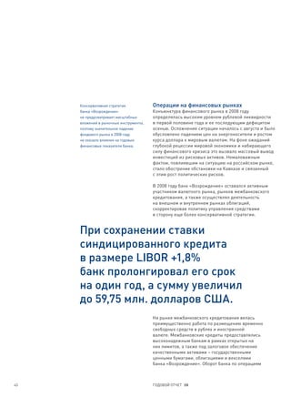 Консервативная стратегия           Операции на финансовых рынках
     банка «Возрождение»                Конъюнктура финансового рынка в 2008 году
     не предусматривает масштабных      определялась высоким уровнем рублевой ликвидности
     вложений в рыночные инструменты,   в первой половине года и ее последующим дефицитом
     поэтому значительное падение       осенью. Осложнение ситуации началось с августа и было
     фондового рынка в 2008 году        обусловлено падением цен на энергоносители и ростом
     не оказало влияния на годовые      курса доллара к мировым валютам. На фоне ожиданий
     финансовые показатели банка.       глубокой рецессии мировой экономики и набирающего
                                        силу финансового кризиса это вызвало массовый вывод
                                        инвестиций из рисковых активов. Немаловажным
                                        фактом, повлиявшим на ситуацию на российском рынке,
                                        стало обострение обстановки на Кавказе и связанный
                                        с этим рост политических рисков.

                                        В 2008 году банк «Возрождение» оставался активным
                                        участником валютного рынка, рынков межбанковского
                                        кредитования, а также осуществлял деятельность
                                        на внешнем и внутреннем рынках облигаций,
                                        скорректировав политику управления средствами
                                        в сторону еще более консервативной стратегии.


     При сохранении ставки
     синдицированного кредита
     в размере LIBOR +1,8%
     банк пролонгировал его срок
     на один год, а сумму увеличил
     до 59,75 млн. долларов США.
                                        На рынке межбанковского кредитования велась
                                        преимущественно работа по размещению временно
                                        свободных средств в рублях и иностранной
                                        валюте. Межбанковские кредиты предоставлялись
                                        высоконадежным банкам в рамках открытых на
                                        них лимитов, а также под залоговое обеспечение
                                        качественными активами – государственными
                                        ценными бумагами, облигациями и векселями
                                        банка «Возрождение». Оборот банка по операциям



43                                      ГОДОВОЙ ОТЧЕТ 08
 