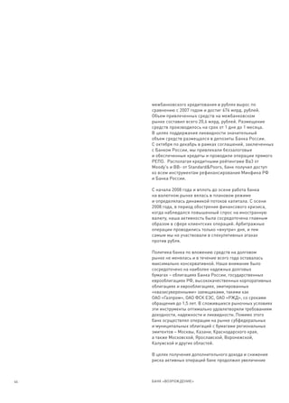 межбанковского кредитования в рублях вырос по
     сравнению с 2007 годом и достиг 676 млрд. рублей.
     Объем привлеченных средств на межбанковском
     рынке составил всего 20,6 млрд. рублей. Размещение
     средств производилось на срок от 1 дня до 1 месяца.
     В целях поддержания ликвидности значительный
     объем средств размещался в депозиты Банка России.
     С октября по декабрь в рамках соглашений, заключенных
     с Банком России, мы привлекали беззалоговые
     и обеспеченные кредиты и проводили операции прямого
     РЕПО. Располагая кредитными рейтингами Ba3 от
     Moody's и BB- от Standard&Poors, банк получил доступ
     ко всем инструментам рефинансирования Минфина РФ
     и Банка России.

     С начала 2008 года и вплоть до осени работа банка
     на валютном рынке велась в плановом режиме
     и определялась динамикой потоков капитала. С осени
     2008 года, в период обострения финансового кризиса,
     когда наблюдался повышенный спрос на иностранную
     валюту, наша активность была сосредоточена главным
     образом в сфере клиентских операций. Арбитражные
     операции проводились только «внутри» дня, и тем
     самым мы не участвовали в спекулятивных атаках
     против рубля.

     Политика банка по вложению средств на долговом
     рынке не менялась и в течение всего года оставалась
     максимально консервативной. Наше внимание было
     сосредоточено на наиболее надежных долговых
     бумагах – облигациях Банка России, государственных
     еврооблигациях РФ, высококачественных корпоративных
     облигациях и еврооблигациях, эмитированных
     «квазисуверенными» заемщиками, такими как
     ОАО «Газпром», ОАО ФСК ЕЭС, ОАО «РЖД», со сроками
     обращения до 1,5 лет. В сложившихся рыночных условиях
     эти инструменты оптимально удовлетворяли требованиям
     доходности, надежности и ликвидности. Помимо этого
     банк осуществлял операции на рынке субфедеральных
     и муниципальных облигаций с бумагами региональных
     эмитентов – Москвы, Казани, Краснодарского края,
     а также Московской, Ярославской, Воронежской,
     Калужской и других областей.

     В целях получения дополнительного дохода и снижения
     риска активных операций банк продолжил увеличение



44   БАНК «ВОЗРОЖДЕНИЕ»
 