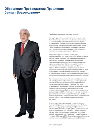 Обращение Председателя Правления
банка «Возрождение»




                        Уважаемые акционеры, партнеры, коллеги!

                        Не будет преувеличением сказать, что минувший год
                        был сложным для отечественной банковской системы,
                        и банк «Возрождение» не стал исключением. Все мы
                        в той или иной степени ощутили ухудшение рыночной
                        конъюнктуры, однако благодаря основательной работе,
                        заблаговременно проведенной менеджментом банка,
                        негативное влияние произошедших событий удалось
                        свести к минимально возможному уровню.

                        Располагая прочным запасом ликвидности,
                        сформированным еще осенью 2007 года, в план развития
                        на 2008 год мы заложили консервативные параметры,
                        адекватные динамике рынка в целом. Ключевыми
                        задачами нашего развития стало сохранение высокого
                        уровня ликвидности и обеспечение достаточности
                        капитала в соответствии с требованиями Банка
                        России. В течение года мы продолжали интенсивно
                        совершенствовать систему управления рисками. По мере
                        осложнения ситуации на рынке осенью 2008 года мы
                        в очередной раз провели тщательный мониторинг нашего
                        кредитного портфеля и создали дополнительные резервы.

                        Одним из важнейших направлений нашей деятельности
                        стало поддержание устойчивой базы финансирования,
                        состоящей преимущественно из вкладов физических
                        лиц и средств корпоративных клиентов. Для этого
                        в течение года мы улучшали условия по вкладам частных
                        лиц и депозитам юридических лиц в соответствии
                        с изменениями рынка. В целях получения комиссионного
                        дохода на уровне 35% в операционном доходе мы активно
                        развивали дополнительные услуги и сервисы. Особое
                        внимание уделялось вопросам повышения эффективности
                        работы банка за счет оптимизации операционных
                        расходов.

                        Итогом реализации данных задач стало улучшение
                        показателей развития по всем направлениям. Прибыль
                        банка по международным стандартам финансовой
                        отчетности составила 3,1 млрд. рублей, увеличившись на
                        65% по сравнению с 2007 годом. На 1 января 2009 года
                        активы банка «Возрождение» превысили 141,2 млрд.
                        рублей, увеличившись по сравнению с показателями на
                        1 января 2008 года на 27%. Среднегодовая рентабельность
                        капитала составила 23,3% по сравнению с 21% годом



4                       БАНК «ВОЗРОЖДЕНИЕ»
 