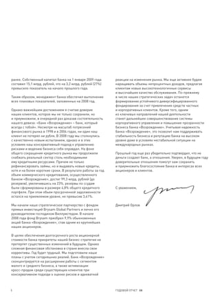 ранее. Собственный капитал банка на 1 января 2009 года       реакции на изменения рынка. Мы еще активнее будем
составил 15,1 млрд. рублей, что на 3,2 млрд. рублей (27%)    наращивать объемы непроцентных доходов, предлагая
превысило показатель на начало прошлого года.                клиентам новые высокотехнологичные сервисы
                                                             и высочайшее качество обслуживания. По-прежнему
Таким образом, менеджмент банка обеспечил выполнение         в числе наших стратегических задач останется
всех плановых показателей, заложенных на 2008 год.           формирование устойчивого диверсифицированного
                                                             фондирования за счет привлечения средств частных
Однако важнейшим достижением я считаю доверие                и корпоративных клиентов. Кроме того, одним
наших клиентов, которое мы не только сохранили, но           из ключевых направлений нашей деятельности
и приумножили, в очередной раз доказав состоятельность       станет дальнейшее совершенствование системы
нашего девиза: «Банк «Возрождение» – банк, который           корпоративного управления и повышение прозрачности
всегда с тобой». Несмотря на масштаб потрясений              бизнеса банка «Возрождение». Учитывая надежность
финансового рынка в 1998 и в 2004 годах, ни один наш         банка «Возрождение», это позволит нам поддерживать
клиент не потерял ни рубля. В 2008 году мы столкнулись       стабильность бизнеса и репутацию банка на высоком
с качественно новым испытанием, однако и в этих              уровне даже в условиях нестабильной ситуации на
условиях наш консервативный подход к управлению              международных рынках.
рисками и ведению бизнеса себя оправдал. На фоне
общего сокращения кредитного рынка мы продолжили             Прошлый год еще раз убедительно подтвердил, что не
снабжать реальный сектор столь необходимыми                  деньги создают банк, а отношения. Уверен, в будущем году
ему кредитными ресурсами. Причем не только                   доверительные отношения помогут нам сохранить
рефинансировать займы, но и выдавать новые кредиты,          и приумножить благосостояние банка в интересах всех
хотя и на более короткие сроки. В результате работы за год   акционеров и клиентов.
объем коммерческого кредитования, осуществленного
банком «Возрождение», достиг 99,3 млрд. рублей (до
резервов), увеличившись на 23%, резервы по ссудам
были сформированы в размере 4,8% общего кредитного           С уважением,
портфеля. При этом объем просроченной задолженности
остался на приемлемом уровне, не превысив 3,41%.

Мы начали наше стратегическое партнерство с фондом           Дмитрий Орлов
прямых инвестиций Brysam Global Partners и лично его
руководителем господином Виллумстедом. В начале
2008 года фонд Brysam приобрел 9,9% обыкновенных
акций банка «Возрождение», став одним из крупнейших
наших акционеров.

В целях обеспечения долгосрочного роста акционерной
стоимости банка приоритеты нашей бизнес-стратегии не
претерпят существенных изменений в будущем. Однако
сложная финансовая обстановка в стране внесла свои
коррективы. Год будет трудный. Мы подготовили наши
планы с учетом сегодняшних реалий. Банк «Возрождение»
сконцентрируется на расширении работы с сегментом
малого и среднего бизнеса, а также активизации
кросс-продаж среди существующих клиентов при
консервативном подходе к оценке рисков и адекватной



5                                                            ГОДОВОЙ ОТЧЕТ 08
 