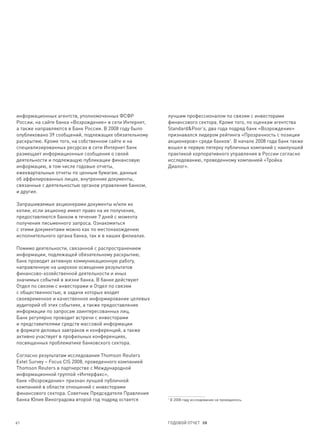 информационных агентств, уполномоченных ФСФР            лучшим профессионалом по связям с инвесторами
России, на сайте банка «Возрождение» в сети Интернет,   финансового сектора. Кроме того, по оценкам агентства
а также направляются в Банк России. В 2008 году было    Standard&Poor’s, два года подряд банк «Возрождение»
опубликовано 39 сообщений, подлежащих обязательному     признавался лидером рейтинга «Прозрачность с позиции
раскрытию. Кроме того, на собственном сайте и на        акционеров» среди банков1. В начале 2008 года банк также
специализированных ресурсах в сети Интернет банк        вошел в первую пятерку публичных компаний с наилучшей
размещает информационные сообщения о своей              практикой корпоративного управления в России согласно
деятельности и подлежащую публикации финансовую         исследованию, проведенному компанией «Тройка
информацию, в том числе годовые отчеты,                 Диалог».
ежеквартальные отчеты по ценным бумагам, данные
об аффилированных лицах, внутренние документы,
связанные с деятельностью органов управления банком,
и другие.

Запрашиваемые акционерами документы и/или их
копии, если акционер имеет право на их получение,
предоставляются банком в течение 7 дней с момента
получения письменного запроса. Ознакомиться
с этими документами можно как по местонахождению
исполнительного органа банка, так и в наших филиалах.

Помимо деятельности, связанной с распространением
информации, подлежащей обязательному раскрытию,
банк проводит активную коммуникационную работу,
направленную на широкое освещение результатов
финансово-хозяйственной деятельности и иных
значимых событий в жизни банка. В банке действуют
Отдел по связям с инвесторами и Отдел по связям
с общественностью, в задачи которых входят
своевременное и качественное информирование целевых
аудиторий об этих событиях, а также предоставление
информации по запросам заинтересованных лиц.
Банк регулярно проводит встречи с инвесторами
и представителями средств массовой информации
в формате деловых завтраков и конференций, а также
активно участвует в профильных конференциях,
посвященных проблематике банковского сектора.

Согласно результатам исследования Thomson Reuters
Extel Survey – Focus CIS 2008, проведенного компанией
Thomson Reuters в партнерстве с Международной
информационной группой «Интерфакс»,
банк «Возрождение» признан лучшей публичной
компанией в области отношений с инвесторами
финансового сектора. Советник Председателя Правления
банка Юлия Виноградова второй год подряд остается       1
                                                            В 2008 году исследование не проводилось.




61                                                      ГОДОВОЙ ОТЧЕТ 08
 